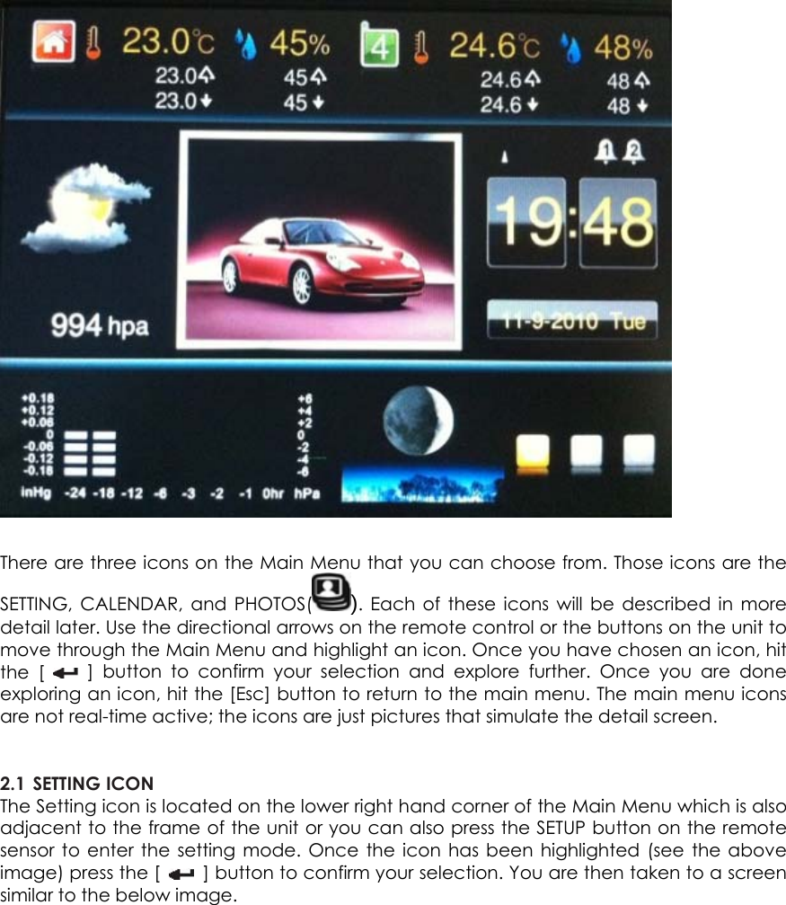   There are three icons on the Main Menu that you can choose from. Those icons are the SETTING, CALENDAR, and PHOTOS( ). Each of these icons will be described in more detail later. Use the directional arrows on the remote control or the buttons on the unit to move through the Main Menu and highlight an icon. Once you have chosen an icon, hit the [   ] button to confirm your selection and explore further. Once you are done exploring an icon, hit the [Esc] button to return to the main menu. The main menu icons are not real-time active; the icons are just pictures that simulate the detail screen.   2.1 SETTING ICON   The Setting icon is located on the lower right hand corner of the Main Menu which is also adjacent to the frame of the unit or you can also press the SETUP button on the remote sensor to enter the setting mode. Once the icon has been highlighted (see the above image) press the [    ] button to confirm your selection. You are then taken to a screen similar to the below image.    