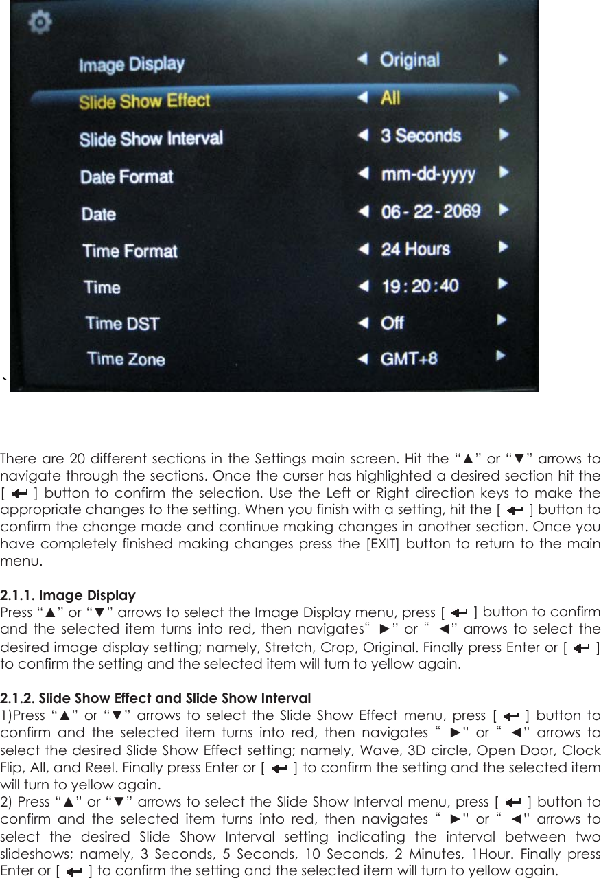 `   There are 20 different sections in the Settings main screen. Hit the “▲” or “▼” arrows to navigate through the sections. Once the curser has highlighted a desired section hit the [   ] button to confirm the selection. Use the Left or Right direction keys to make the appropriate changes to the setting. When you finish with a setting, hit the [   ] button to confirm the change made and continue making changes in another section. Once you have completely finished making changes press the [EXIT] button to return to the main menu.   2.1.1. Image Display Press “▲” or “▼” arrows to select the Image Display menu, press [    ] button to confirm and the selected item turns into red, then navigates“►” or “◄” arrows to select the desired image display setting; namely, Stretch, Crop, Original. Finally press Enter or [   ] to confirm the setting and the selected item will turn to yellow again.  2.1.2. Slide Show Effect and Slide Show Interval 1)Press “▲” or “▼” arrows to select the Slide Show Effect menu, press [   ] button to confirm and the selected item turns into red, then navigates “►” or “◄” arrows to select the desired Slide Show Effect setting; namely, Wave, 3D circle, Open Door, Clock Flip, All, and Reel. Finally press Enter or [    ] to confirm the setting and the selected item will turn to yellow again. 2) Press “▲” or “▼” arrows to select the Slide Show Interval menu, press [   ] button to confirm and the selected item turns into red, then navigates “►” or “◄” arrows to select the desired Slide Show Interval setting indicating the interval between two slideshows; namely, 3 Seconds, 5 Seconds, 10 Seconds, 2 Minutes, 1Hour. Finally press Enter or [    ] to confirm the setting and the selected item will turn to yellow again.  