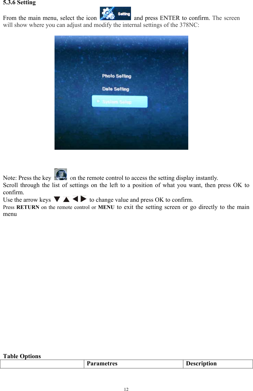  125.3.6 Setting From the main menu, select the icon    and press ENTER to confirm. The screen will show where you can adjust and modify the internal settings of the 378NC:        Note: Press the key   on the remote control to access the setting display instantly.   Scroll through the list of settings on the left to a position of what you want, then press OK to confirm.  Use the arrow keys        to change value and press OK to confirm. Press RETURN  on the remote control or MENU to exit the setting screen or go directly to the main menu                      Table Options    Parametres Description 