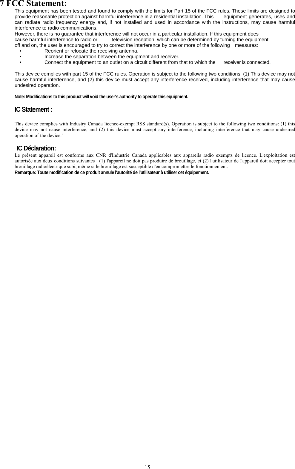   157 FCC Statement: This equipment has been tested and found to comply with the limits for Part 15 of the FCC rules. These limits are designed to provide reasonable protection against harmful interference in a residential installation. This  equipment generates, uses and can radiate radio frequency energy and, if not installed and used in accordance with the instructions, may cause harmful interference to radio communications. However, there is no guarantee that interference will not occur in a particular installation. If this equipment does cause harmful interference to radio or  television reception, which can be determined by turning the equipment off and on, the user is encouraged to try to correct the interference by one or more of the following    measures: •    Reorient or relocate the receiving antenna. •    Increase the separation between the equipment and receiver. •    Connect the equipment to an outlet on a circuit different from that to which the  receiver is connected.  This device complies with part 15 of the FCC rules. Operation is subject to the following two conditions: (1) This device may not cause harmful interference, and (2) this device must accept any interference received, including interference that may cause undesired operation.    Note: Modifications to this product will void the user’s authority to operate this equipment.  IC Statement :  This device complies with Industry Canada licence-exempt RSS standard(s). Operation is subject to the following two conditions: (1) this device may not cause interference, and (2) this device must accept any interference, including interference that may cause undesired operation of the device.&quot;  IC Déclaration: Le présent appareil est conforme aux CNR d&apos;Industrie Canada applicables aux appareils radio exempts de licence. L&apos;exploitation est autorisée aux deux conditions suivantes : (1) l&apos;appareil ne doit pas produire de brouillage, et (2) l&apos;utilisateur de l&apos;appareil doit accepter tout brouillage radioélectrique subi, même si le brouillage est susceptible d&apos;en compromettre le fonctionnement. Remarque: Toute modification de ce produit annule l&apos;autorité de l&apos;utilisateur à utiliser cet équipement.   
