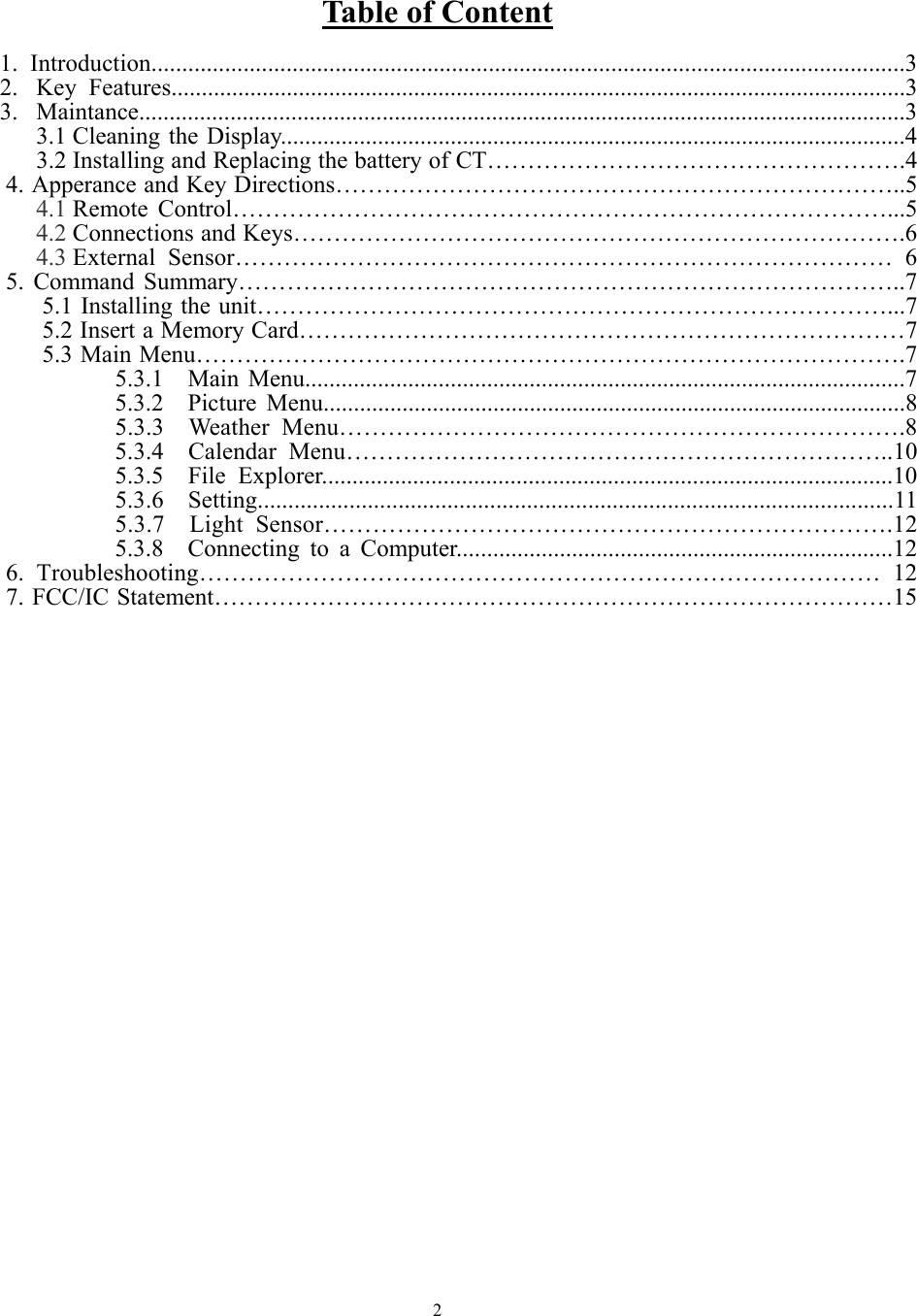   2         Table of Content  1. Introduction...........................................................................................................................3 2. Key Features.........................................................................................................................3 3. Maintance..............................................................................................................................3 3.1 Cleaning the Display.......................................................................................................4 3.2 Installing and Replacing the battery of CT…………………………………………….4     4. Apperance and Key Directions……………………………………………………………..5 4.1 Remote Control………………………………………………………………………...5 4.2 Connections and Keys………………………………………………………………….6 4.3 External Sensor……………………………………………………………………… 6     5. Command Summary………………………………………………………………………..7 5.1 Installing the unit……………………………………………………………………...7   5.2 Insert a Memory Card…………………………………………………………………7 5.3 Main Menu…………………………………………………………………………….7 5.3.1  Main Menu...................................................................................................7 5.3.2  Picture Menu................................................................................................8 5.3.3  Weather Menu…………………………………………………………….8 5.3.4  Calendar Menu…………………………………………………………..10 5.3.5  File Explorer..............................................................................................10 5.3.6  Setting........................................................................................................11 5.3.7  Light Sensor…………………………………………………………….12 5.3.8  Connecting to a Computer........................................................................12 6. Troubleshooting………………………………………………………………………… 12 7. FCC/IC Statement…………………………………………………………………………15                             