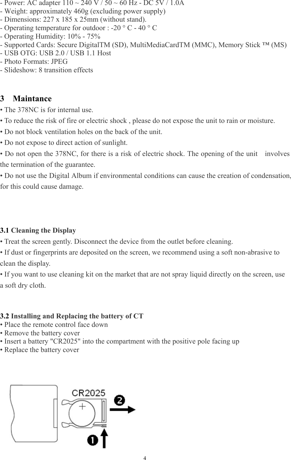   4- Power: AC adapter 110 ~ 240 V / 50 ~ 60 Hz - DC 5V / 1.0A   - Weight: approximately 460g (excluding power supply)   - Dimensions: 227 x 185 x 25mm (without stand).   - Operating temperature for outdoor : -20 ° C - 40 ° C   - Operating Humidity: 10% - 75%   - Supported Cards: Secure DigitalTM (SD), MultiMediaCardTM (MMC), Memory Stick ™ (MS)   - USB OTG: USB 2.0 / USB 1.1 Host   - Photo Formats: JPEG   - Slideshow: 8 transition effects   3  Maintance • The 378NC is for internal use.   • To reduce the risk of fire or electric shock , please do not expose the unit to rain or moisture.   • Do not block ventilation holes on the back of the unit.   • Do not expose to direct action of sunlight.   • Do not open the 378NC, for there is a risk of electric shock. The opening of the unit    involves the termination of the guarantee.   • Do not use the Digital Album if environmental conditions can cause the creation of condensation, for this could cause damage.      3.1 Cleaning the Display   • Treat the screen gently. Disconnect the device from the outlet before cleaning.   • If dust or fingerprints are deposited on the screen, we recommend using a soft non-abrasive to clean the display.   • If you want to use cleaning kit on the market that are not spray liquid directly on the screen, use a soft dry cloth.     3.2 Installing and Replacing the battery of CT  • Place the remote control face down   • Remove the battery cover   • Insert a battery &quot;CR2025&quot; into the compartment with the positive pole facing up   • Replace the battery cover              
