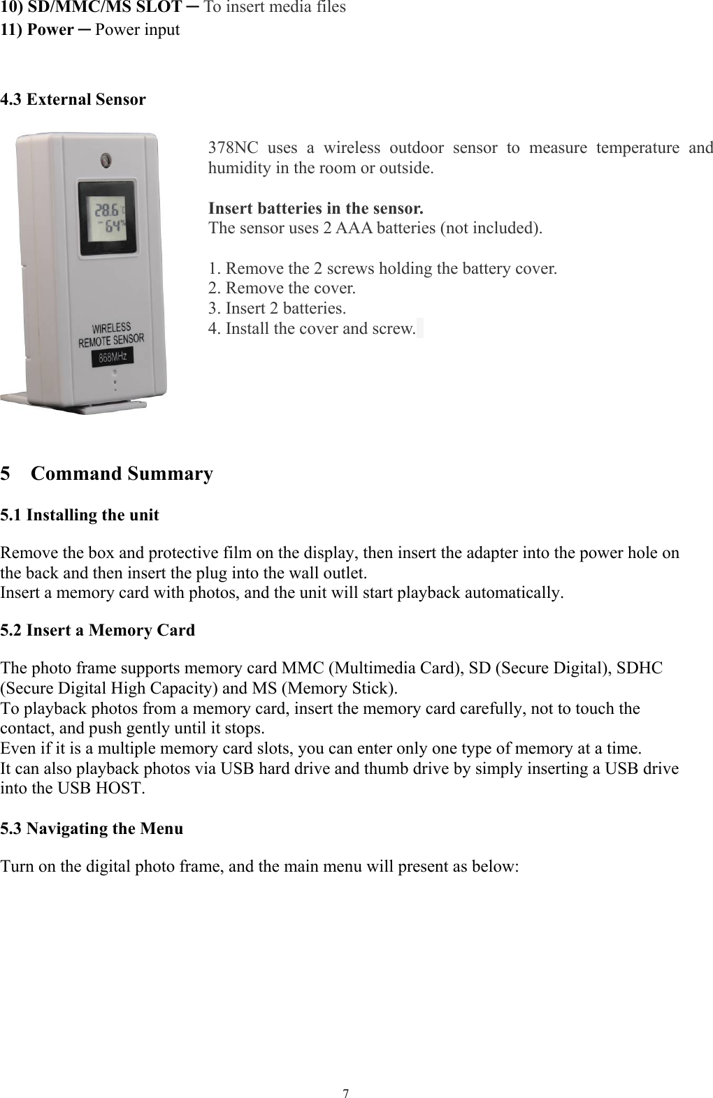   710) SD/MMC/MS SLOT ─ To insert media files 11) Power ─ Power input   4.3 External Sensor     5  Command Summary  5.1 Installing the unit   Remove the box and protective film on the display, then insert the adapter into the power hole on the back and then insert the plug into the wall outlet.   Insert a memory card with photos, and the unit will start playback automatically.    5.2 Insert a Memory Card   The photo frame supports memory card MMC (Multimedia Card), SD (Secure Digital), SDHC (Secure Digital High Capacity) and MS (Memory Stick).   To playback photos from a memory card, insert the memory card carefully, not to touch the contact, and push gently until it stops.   Even if it is a multiple memory card slots, you can enter only one type of memory at a time.   It can also playback photos via USB hard drive and thumb drive by simply inserting a USB drive into the USB HOST.    5.3 Navigating the Menu   Turn on the digital photo frame, and the main menu will present as below:   378NC uses a wireless outdoor sensor to measure temperature and humidity in the room or outside.    Insert batteries in the sensor.  The sensor uses 2 AAA batteries (not included).    1. Remove the 2 screws holding the battery cover.   2. Remove the cover.   3. Insert 2 batteries.   4. Install the cover and screw.   