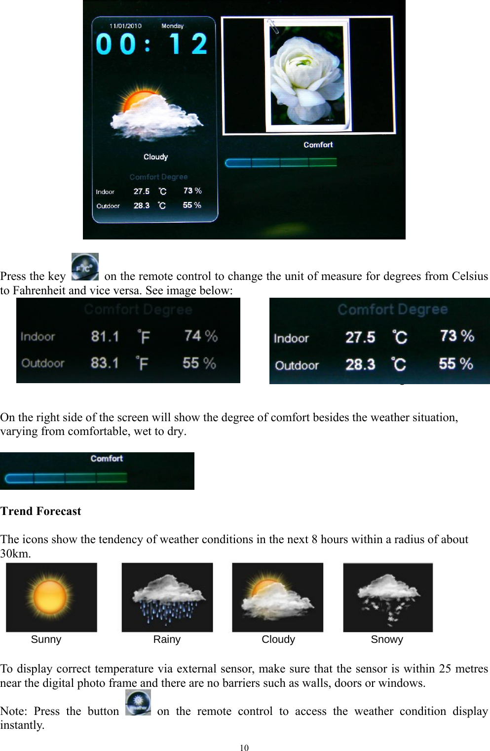   10    Press the key   on the remote control to change the unit of measure for degrees from Celsius to Fahrenheit and vice versa. See image below:      Gradi Fahrenheit                                  Gradi Centigradi   On the right side of the screen will show the degree of comfort besides the weather situation, varying from comfortable, wet to dry.    Trend Forecast    The icons show the tendency of weather conditions in the next 8 hours within a radius of about 30km.       Sunny                 Rainy               Cloudy              Snowy  To display correct temperature via external sensor, make sure that the sensor is within 25 metres near the digital photo frame and there are no barriers such as walls, doors or windows. Note: Press the button   on the remote control to access the weather condition display instantly.  