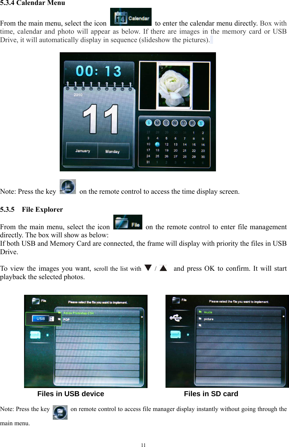   11 5.3.4 Calendar Menu From the main menu, select the icon    to enter the calendar menu directly. Box with time, calendar and photo will appear as below. If there are images in the memory card or USB Drive, it will automatically display in sequence (slideshow the pictures).             Note: Press the key    on the remote control to access the time display screen.  5.3.5  File Explorer From the main menu, select the icon    on the remote control to enter file management directly. The box will show as below: If both USB and Memory Card are connected, the frame will display with priority the files in USB Drive.  To view the images you want, scroll the list with   /     and press OK to confirm. It will start playback the selected photos.                Files in USB device                      Files in SD card  Note: Press the key    on remote control to access file manager display instantly without going through the main menu.  