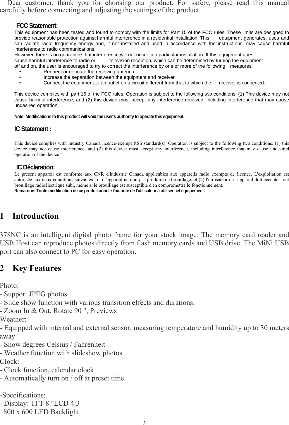   3     Dear customer, thank you for choosing our product. For safety, please read this manual carefully before connecting and adjusting the settings of the product.  FCC Statement: This equipment has been tested and found to comply with the limits for Part 15 of the FCC rules. These limits are designed to provide reasonable protection against harmful interference in a residential installation. This  equipment generates, uses and can radiate radio frequency energy and, if not installed and used in accordance with the instructions, may cause harmful interference to radio communications. However, there is no guarantee that interference will not occur in a particular installation. If this equipment does cause harmful interference to radio or  television reception, which can be determined by turning the equipment off and on, the user is encouraged to try to correct the interference by one or more of the following    measures: •    Reorient or relocate the receiving antenna. •    Increase the separation between the equipment and receiver. •    Connect the equipment to an outlet on a circuit different from that to which the  receiver is connected.  This device complies with part 15 of the FCC rules. Operation is subject to the following two conditions: (1) This device may not cause harmful interference, and (2) this device must accept any interference received, including interference that may cause undesired operation.    Note: Modifications to this product will void the user’s authority to operate this equipment.  IC Statement :  This device complies with Industry Canada licence-exempt RSS standard(s). Operation is subject to the following two conditions: (1) this device may not cause interference, and (2) this device must accept any interference, including interference that may cause undesired operation of the device.&quot;  IC Déclaration: Le présent appareil est conforme aux CNR d&apos;Industrie Canada applicables aux appareils radio exempts de licence. L&apos;exploitation est autorisée aux deux conditions suivantes : (1) l&apos;appareil ne doit pas produire de brouillage, et (2) l&apos;utilisateur de l&apos;appareil doit accepter tout brouillage radioélectrique subi, même si le brouillage est susceptible d&apos;en compromettre le fonctionnement. Remarque: Toute modification de ce produit annule l&apos;autorité de l&apos;utilisateur à utiliser cet équipement.   1  Introduction  378NC is an intelligent digital photo frame for your stock image. The memory card reader and USB Host can reproduce photos directly from flash memory cards and USB drive. The MiNi USB port can also connect to PC for easy operation.  2  Key Features   Photo:  - Support JPEG photos   - Slide show function with various transition effects and durations.   - Zoom In &amp; Out, Rotate 90 °, Previews   Weather:  - Equipped with internal and external sensor, measuring temperature and humidity up to 30 meters       away  - Show degrees Celsius / Fahrenheit   - Weather function with slideshow photos   Clock:  - Clock function, calendar clock   - Automatically turn on / off at preset time    -Specifications:  - Display: TFT 8 &quot;LCD 4:3   800 x 600 LED Backlight   