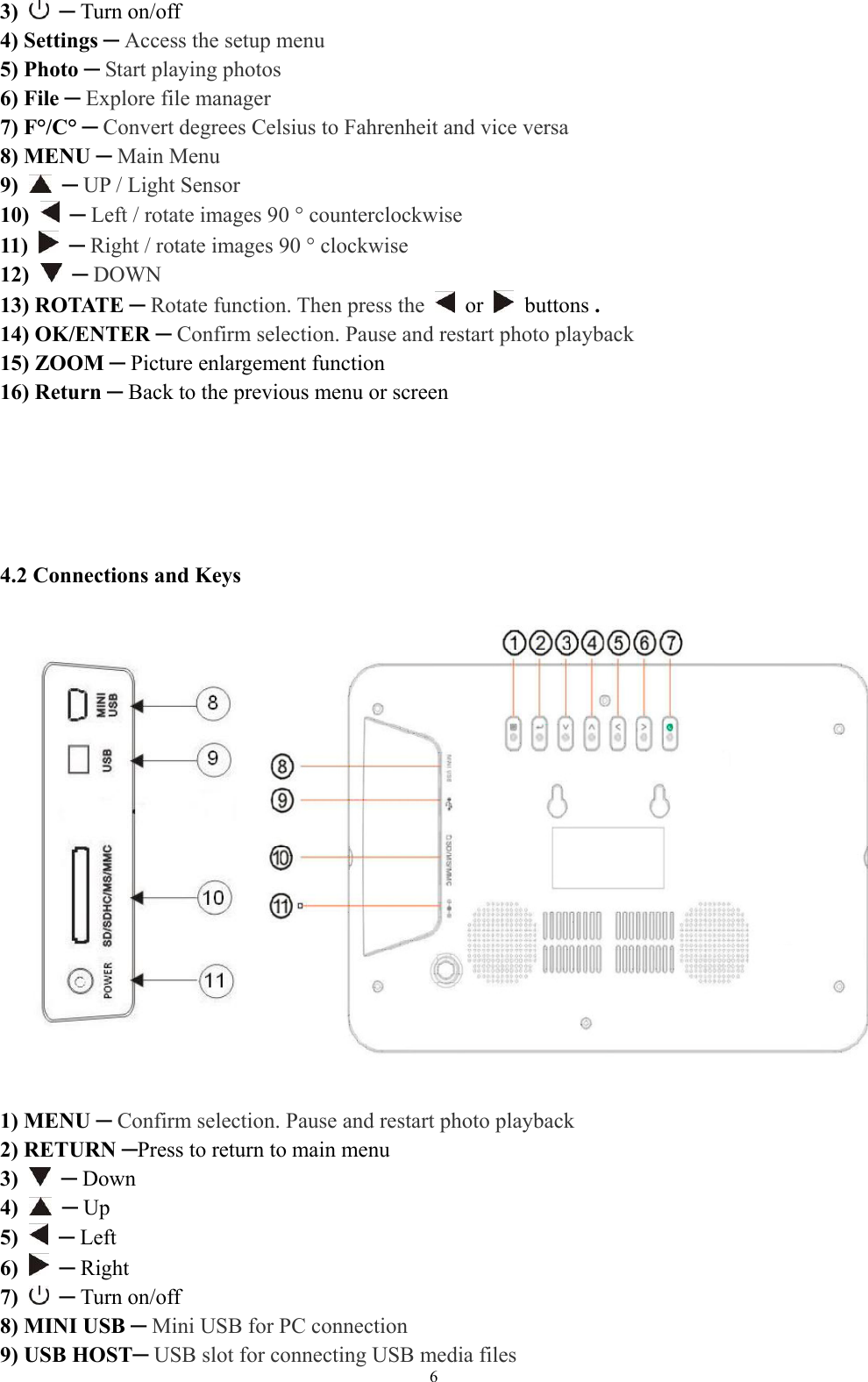   63)   ─ Turn on/off   4) Settings ─ Access the setup menu 5) Photo ─ Start playing photos 6) File ─ Explore file manager   7) F°/C° ─ Convert degrees Celsius to Fahrenheit and vice versa 8) MENU ─ Main Menu 9)   ─ UP / Light Sensor 10)  ─ Left / rotate images 90 ° counterclockwise   11)   ─ Right / rotate images 90 ° clockwise 12)  ─ DOWN 13) ROTATE ─ Rotate function. Then press the   or   buttons . 14) OK/ENTER ─ Confirm selection. Pause and restart photo playback 15) ZOOM ─ Picture enlargement function 16) Return ─ Back to the previous menu or screen        4.2 Connections and Keys     1) MENU ─ Confirm selection. Pause and restart photo playback  2) RETURN ─Press to return to main menu 3)   ─ Down 4)   ─ Up 5)   ─ Left 6)   ─ Right 7)   ─ Turn on/off   8) MINI USB ─ Mini USB for PC connection 9) USB HOST─ USB slot for connecting USB media files   