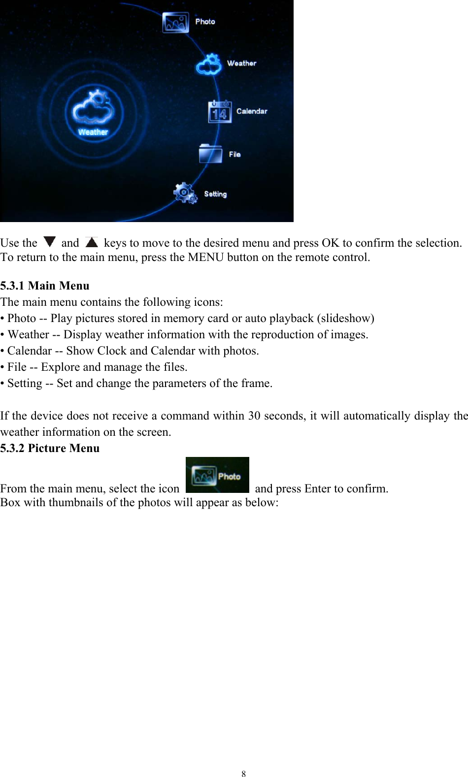   8  Use the   and   keys to move to the desired menu and press OK to confirm the selection.   To return to the main menu, press the MENU button on the remote control.    5.3.1 Main Menu The main menu contains the following icons:   • Photo -- Play pictures stored in memory card or auto playback (slideshow)   • Weather -- Display weather information with the reproduction of images.   • Calendar -- Show Clock and Calendar with photos.   • File -- Explore and manage the files.   • Setting -- Set and change the parameters of the frame.    If the device does not receive a command within 30 seconds, it will automatically display the weather information on the screen.   5.3.2 Picture Menu From the main menu, select the icon    and press Enter to confirm. Box with thumbnails of the photos will appear as below:  