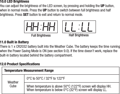 10.0 LED BrightnessYou can adjust the brightness of the LED screen, by pressing and holding the UP button, when in normal mode. Press the UP button to switch between full brightness and half brightness. Press SET button to exit and return to normal mode.Full Brightness Half Brightness11.0 Built in BatteryThere is 1 x CR2032 battery built into the Weather Cube. The battery keeps the time running when the Power Saving Mode is ON (see section 9.0). If the time doesn’t work, replace the built-in battery located behind the battery compartment.12.0 Product SpeciﬁcationsTemperature Measurement RangeWeather Cube0°C to 50°C / 32°F to 122°FWhen temperature is above 50°C (122°F) screen will display HH.When temperature is below 0°C (32°F) screen will display LL.