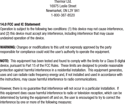 Thermor Ltd.16975 Leslie StreetNewmarket, ON L3Y 9A11-800-387-852014.0 FCC and IC StatementOperation is subject to the following two conditions: (1) this device may not cause interference, and (2) this device must accept any interference, including interference that may cause undesired operation of the device.WARNING: Changes or modications to this unit not expressly approved by the party responsible for compliance could void the user’s authority to operate the equipment.NOTE:  This equipment has been tested and found to comply with the limits for a Class B digital device, pursuant to Part 15 of the FCC Rules.  These limits are designed to provide reasonable protection against harmful interference in a residential installation.  This equipment generates, uses and can radiate radio frequency energy and, if not installed and used in accordance with the instructions, may cause harmful interference to radio communications.However, there is no guarantee that interference will not occur in a particular installation.  If this equipment does cause harmful interference to radio or television reception, which can be determined by turning the equipment off and on, the user is encouraged to try to correct the interference by one or more of the following measures: