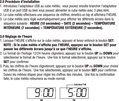 2.0 Procédure d’installation1.Introduisezl’adaptateurUSBaucubemétéo;vouspouvezensuitebrancherl’adaptateurUSBàunportUSBoubienvouspouvezalimenterlecubemétéoavec3pilesAAA.2.Lecubemétéoeffectuerauneséquencedechiffres,émettraunbipetafcheral’HEURE.3.Lecubemétéoserarégléautomatiquementpourafcherlesdifférentsécransdanslaséquencesuivante: HEURE (10 secondes) – DATE (2 secondes) – TEMPÉRATURE INTÉRIEURE (7 secondes) – TEMPÉRATURE EXTÉRIEURE (7 secondes).3.0 Réglage de l’heure1.Lorsquel’HEUREs’afchesurlecubemétéo,appuyezettenezenfoncéleboutonSET.NOTE : Si le cube météo n’afﬁche pas l’HEURE, appuyez sur le bouton SET pour passer les différents écrans jusqu’à ce que l’HEURE s’afﬁche.2.Leformatdel’horloge12/24heuresclignotera;appuyezsurleboutonUPouDOWNpoursélectionnerleformatdel’heure.Unefoisleformatsélectionné,appuyezsurleboutonSETpourconrmer.3.Puis,leschiffresdel’heureclignoteront;appuyezsurleboutonUPouDOWNpourchoisirleschiffresdel’heure.Unefoissélectionnés,appuyezsurleboutonSETpourconrmer.Suivezlesmêmesétapespourréglerleschiffresdesminutes.Unefoislaconrmationfaite,lecubemétéoretourneraaumodenormal.9 00 5 00AM PMIndicateur P.M.