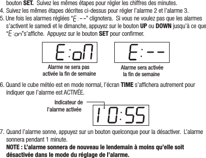 boutonSET.Suivezlesmêmesétapespourréglerleschiffresdesminutes.4.Suivezlesmêmesétapesdécritesci-dessuspourréglerl’alarme2etl’alarme3.5.Unefoislesalarmesréglées“ ”clignotera.Sivousnevoulezpasquelesalarmess’activentlesamedietledimanche,appuyezsurleboutonUPouDOWNjusqu’àceque“ ”s’afche.AppuyezsurleboutonSETpourconrmer.Alarme ne sera pas activée la fin de semaineAlarme sera activéela fin de semaine 6.Quandlecubemétéoestenmodenormal,l’écranTIMEs’afcheraautrementpourindiquerquel’alarmeestACTIVÉE.Indicateur del’alarme activée 7.Quandl’alarmesonne,appuyezsurunboutonquelconquepourladésactiver.L’alarmesonnerapendant1minute.  NOTE : L’alarme sonnera de nouveau le lendemain à moins qu’elle soit désactivée dans le mode du réglage de l’alarme. 