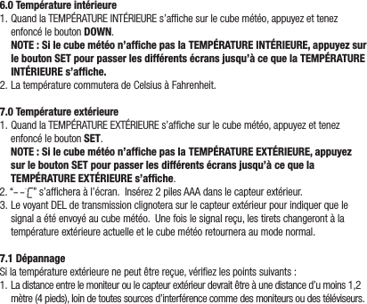 6.0 Température intérieure1.QuandlaTEMPÉRATUREINTÉRIEUREs’afchesurlecubemétéo,appuyezettenezenfoncéleboutonDOWN.NOTE : Si le cube météo n’afﬁche pas la TEMPÉRATURE INTÉRIEURE, appuyez sur le bouton SET pour passer les différents écrans jusqu’à ce que la TEMPÉRATURE INTÉRIEURE s’afﬁche.2.LatempératurecommuteradeCelsiusàFahrenheit.7.0 Température extérieure1.QuandlaTEMPÉRATUREEXTÉRIEUREs’afchesurlecubemétéo,appuyezettenezenfoncéleboutonSET.  NOTE : Si le cube météo n’afﬁche pas la TEMPÉRATURE EXTÉRIEURE, appuyez sur le bouton SET pour passer les différents écrans jusqu’à ce que la TEMPÉRATURE EXTÉRIEURE s’afﬁche.2.“ ”s’afcheraàl’écran.Insérez2pilesAAAdanslecapteurextérieur.3.LevoyantDELdetransmissionclignoterasurlecapteurextérieurpourindiquerquelesignalaétéenvoyéaucubemétéo.Unefoislesignalreçu,lestiretschangerontàlatempératureextérieureactuelleetlecubemétéoretourneraaumodenormal.7.1 DépannageSilatempératureextérieurenepeutêtrereçue,vériezlespointssuivants:1. Ladistanceentrelemoniteuroulecapteurextérieurdevraitêtreàunedistanced’umoins1,2mètre(4pieds),loindetoutessourcesd’interférencecommedesmoniteursoudestéléviseurs.