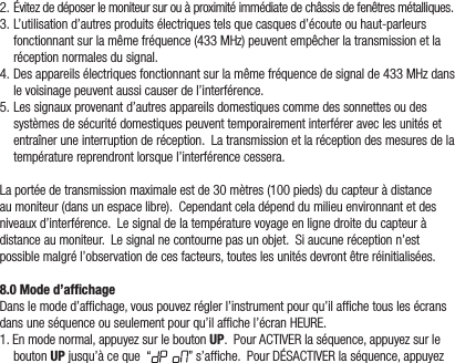 2.Évitezdedéposerlemoniteursurouàproximitéimmédiatedechâssisdefenêtresmétalliques.3.L’utilisationd’autresproduitsélectriquestelsquecasquesd’écouteouhaut-parleursfonctionnantsurlamêmefréquence(433MHz)peuventempêcherlatransmissionetlaréceptionnormalesdusignal.4.Desappareilsélectriquesfonctionnantsurlamêmefréquencedesignalde433MHzdanslevoisinagepeuventaussicauserdel’interférence.5.Lessignauxprovenantd’autresappareilsdomestiquescommedessonnettesoudessystèmesdesécuritédomestiquespeuventtemporairementinterféreraveclesunitésetentraîneruneinterruptionderéception.Latransmissionetlaréceptiondesmesuresdelatempératurereprendrontlorsquel’interférencecessera.Laportéedetransmissionmaximaleestde30mètres(100pieds)ducapteuràdistanceaumoniteur(dansunespacelibre).Cependantceladépenddumilieuenvironnantetdesniveauxd’interférence.Lesignaldelatempératurevoyageenlignedroiteducapteuràdistanceaumoniteur.Lesignalnecontournepasunobjet.Siaucuneréceptionn’estpossiblemalgrél’observationdecesfacteurs,touteslesunitésdevrontêtreréinitialisées.8.0 Mode d’afﬁchageDanslemoded’afchage,vouspouvezréglerl’instrumentpourqu’ilafchetouslesécransdansuneséquenceouseulementpourqu’ilafchel’écranHEURE.1.Enmodenormal,appuyezsurleboutonUP.PourACTIVERlaséquence,appuyezsurleboutonUPjusqu’àceque“ ”s’afche.PourDÉSACTIVERlaséquence,appuyez