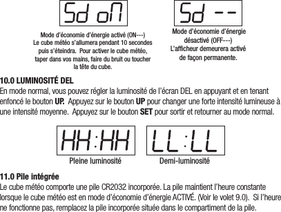 Mode d’économie d’énergie activé (ON---)Le cube météo s’allumera pendant 10 secondespuis s’éteindra.  Pour activer le cube météo,taper dans vos mains, faire du bruit ou toucherla tête du cube.  Mode d’économie d’énergie désactivé (OFF---) L’afficheur demeurera activé de façon permanente.10.0 LUMINOSITÉ DELEnmodenormal,vouspouvezréglerlaluminositédel’écranDELenappuyantetentenantenfoncéleboutonU P. AppuyezsurleboutonUPpourchangeruneforteintensitélumineuseàuneintensitémoyenne.AppuyezsurleboutonSETpoursortiretretourneraumodenormal.Pleine luminosité Demi-luminosité11.0 Pile intégréeLecubemétéocomporteunepileCR2032incorporée.Lapilemaintientl’heureconstantelorsquelecubemétéoestenmoded’économied’énergieACTIVÉ.(Voirlevolet9.0).Sil’heurenefonctionnepas,remplacezlapileincorporéesituéedanslecompartimentdelapile.