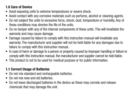 1.0 Care of Device•  Avoid exposing units to extreme temperatures or severe shock.•  Avoid contact with any corrosive materials such as perfume, alcohol or cleaning agents.•  Do not subject the units to excessive force, shock, dust, temperature or humidity. Any of these conditions may shorten the life of the units.•  Do no tamper with any of the internal components of these units. This will invalidate the warranty and may cause damage.•  Damage caused by failure to comply with this instruction manual will invalidate any warranty. The manufacturer and supplier will not be held liable for any damages due to failure to comply with this instruction manual.•  In case of harm or damage to a person or property caused by improper handling or failure to comply with this instruction manual, the manufacturer and supplier cannot be held liable.•  This product is not to be used for medical purpose or for public information.1.1 Correct Usage of Batteries•  Do not mix standard and rechargeable batteries.•  Do not mix new and old batteries.•  Do not leave discharged batteries in the device as these may corrode and release chemicals that may damage the unit.