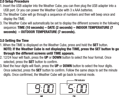 2.0 Setup Procedure1. Insert the USB adapter into the Weather Cube, you can then plug the USB adapter into a USB port. Or you can power the Weather Cube with 3 x AAA batteries.2. The Weather Cube will go through a sequence of numbers and then will beep once and display the TIME.3. The Weather Cube will automatically be set to display the different screens in the following sequence: TIME (10 seconds) – DATE (2 seconds) – INDOOR TEMPERATURE (7 seconds)  – OUTDOOR TEMPERATURE (7 seconds).3.0 Setting the Time1. When the TIME is displayed on the Weather Cube, press and hold the SET button.  NOTE: If the Weather Cube is not displaying the TIME, press the SET button to go through the different screens until TIME appears.2. 12/24 hour will ash, press the UP or DOWN button to select the hour format. Once selected, press the SET button to conrm.3. Next the hour digits will ash, press the UP or DOWN button to select the hour digits. Once selected, press the SET button to conrm. Follow the same steps to set the minute digits. Once conrmed, the Weather Cube will go back to normal mode.9 00 5 00AM PMPM indicator