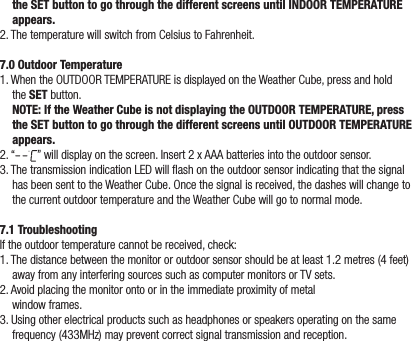 the SET button to go through the different screens until INDOOR TEMPERATURE appears.2. The temperature will switch from Celsius to Fahrenheit.7.0 Outdoor Temperature1. When the OUTDOOR TEMPERATURE is displayed on the Weather Cube, press and hold the SET button. NOTE: If the Weather Cube is not displaying the OUTDOOR TEMPERATURE, press the SET button to go through the different screens until OUTDOOR TEMPERATURE appears.2. “ ” will display on the screen. Insert 2 x AAA batteries into the outdoor sensor. 3. The transmission indication LED will ash on the outdoor sensor indicating that the signal has been sent to the Weather Cube. Once the signal is received, the dashes will change to the current outdoor temperature and the Weather Cube will go to normal mode.7.1 TroubleshootingIf the outdoor temperature cannot be received, check:1. The distance between the monitor or outdoor sensor should be at least 1.2 metres (4 feet) away from any interfering sources such as computer monitors or TV sets.2. Avoid placing the monitor onto or in the immediate proximity of metal  window frames.3. Using other electrical products such as headphones or speakers operating on the same frequency (433MHz) may prevent correct signal transmission and reception.