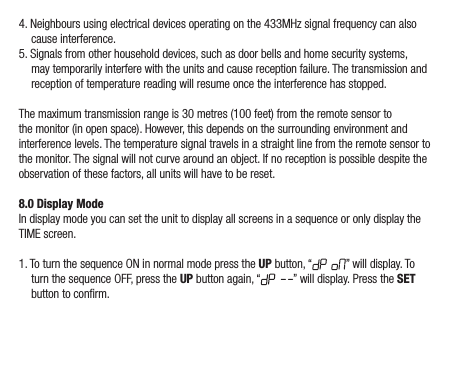 4. Neighbours using electrical devices operating on the 433MHz signal frequency can also cause interference.5. Signals from other household devices, such as door bells and home security systems, may temporarily interfere with the units and cause reception failure. The transmission and reception of temperature reading will resume once the interference has stopped.The maximum transmission range is 30 metres (100 feet) from the remote sensor to the monitor (in open space). However, this depends on the surrounding environment and interference levels. The temperature signal travels in a straight line from the remote sensor to the monitor. The signal will not curve around an object. If no reception is possible despite the observation of these factors, all units will have to be reset.8.0 Display ModeIn display mode you can set the unit to display all screens in a sequence or only display the TIME screen.1. To turn the sequence ON in normal mode press the UP button, “ ” will display. To turn the sequence OFF, press the UP button again, “ ” will display. Press the SET button to conrm.
