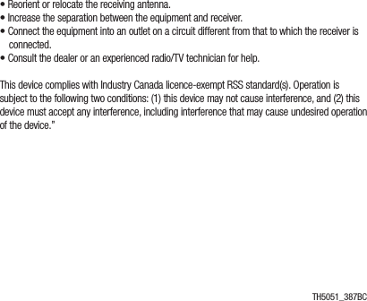 • Reorient or relocate the receiving antenna.• Increase the separation between the equipment and receiver.• Connect the equipment into an outlet on a circuit different from that to which the receiver is connected.• Consult the dealer or an experienced radio/TV technician for help.This device complies with Industry Canada licence-exempt RSS standard(s). Operation is subject to the following two conditions: (1) this device may not cause interference, and (2) this device must accept any interference, including interference that may cause undesired operation of the device.”TH5051_387BC