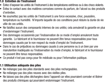 1.0  Entretien de l’instrument• Évitezd’exposerlesunitésdel’instrumentàdestempératuresextrêmesouàdeschocsviolents.• Évitezlecontactavecdesmatièrescorrosivescommeduparfum,del’alcooloudesproduitsd’entretien.• Nesoumettezpaslesunitésdel’instrumentàuneforceexcessive,choc,poussière,températureouhumidité.N’importelaquelledecesconditionspeutréduireladuréedevieutiledecesunités.• Nefalsiezaucundescomposantsinternesdecesunités;celaannuleraitlagarantieenplusd’endommagerl’instrument.• Desdommagesoccasionnésparl’inobservationdecemoded’emploiannuleronttoutegarantie.Lefabricantetlefournisseurnepeuventêtretenusresponsablespourtousdommagescausésparlenon-respectdumoded’emploidel’instrument.• Danslecasdepréjudicesoudommagescausésàunepersonneouàunbienparunemanutentioninadéquateoul’inobservationdumoded’emploi,lefabricantetlefournisseurnepeuventêtretenusresponsables.• Ceproduitn’estpasconçupournmédicaleoupourl’informationpublique.1.1 Utilisation adéquate des piles• Nemélangezpasdespilesstandardsavecdespilesrechargeables.• Nemélangezpasdespilesneuvesavecdesvieillespiles.• Nelaissezpasdespilesdéchargéesdansl’appareilcarellespourraientcorroderetlibérerdesproduitschimiquesquipourraientendommagerl’instrument.