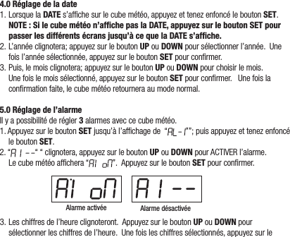 4.0 Réglage de la date1.LorsquelaDATE s’afchesurlecubemétéo,appuyezettenezenfoncéleboutonSET.NOTE : Si le cube météo n’afﬁche pas la DATE, appuyez sur le bouton SET pour passer les différents écrans jusqu’à ce que la DATE s’afﬁche.2.L’annéeclignotera;appuyezsurleboutonUP ouDOWNpoursélectionnerl’année.Unefoisl’annéesélectionnée,appuyezsurleboutonSETpourconrmer.3.Puis,lemoisclignotera;appuyezsurleboutonUPouDOWNpourchoisirlemois.Unefoislemoissélectionné,appuyezsurleboutonSETpourconrmer.Unefoislaconrmationfaite,lecubemétéoretourneraaumodenormal.5.0 Réglage de l’alarmeIlyapossibilitéderégler 3alarmesaveccecubemétéo.1.AppuyezsurleboutonSETjusqu’àl’afchagede“ ””;puisappuyezettenezenfoncéleboutonSET.2.“ ““clignotera,appuyezsurleboutonUPouDOWNpourACTIVERl’alarme.Lecubemétéoafchera“ ”.AppuyezsurleboutonSETpourconrmer.Alarme activée Alarme désactivée3.Leschiffresdel’heureclignoteront.AppuyezsurleboutonUPouDOWNpoursélectionnerleschiffresdel’heure.Unefoisleschiffressélectionnés,appuyezsurle