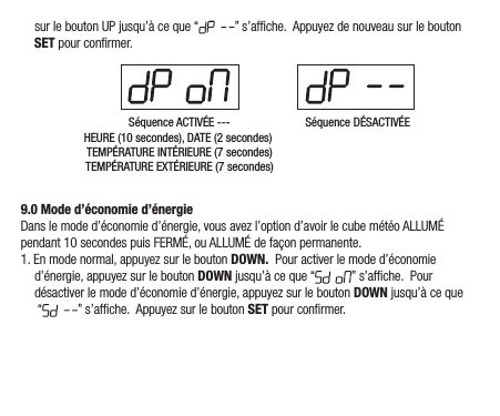surleboutonUPjusqu’àceque“ ”s’afche.AppuyezdenouveausurleboutonSETpourconrmer.Séquence ACTIVÉE ---HEURE (10 secondes), DATE (2 secondes) TEMPÉRATURE INTÉRIEURE (7 secondes)TEMPÉRATURE EXTÉRIEURE (7 secondes)Séquence DÉSACTIVÉE9.0 Mode d’économie d’énergieDanslemoded’économied’énergie,vousavezl’optiond’avoirlecubemétéoALLUMÉpendant10secondespuisFERMÉ,ouALLUMÉdefaçonpermanente.1.Enmodenormal,appuyezsurlebouton DOWN.Pouractiverlemoded’économied’énergie,appuyezsurleboutonDOWNjusqu’àceque“ ”s’afche.Pourdésactiverlemoded’économied’énergie,appuyezsurleboutonDOWNjusqu’àceque“ ”s’afche.AppuyezsurleboutonSETpourconrmer.