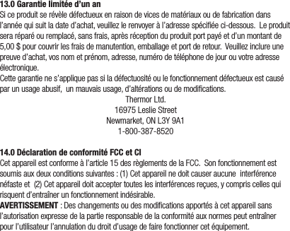 13.0 Garantie limitée d’un anSiceproduitserévèledéfectueuxenraisondevicesdematériauxoudefabricationdansl’annéequisuitladated’achat,veuillezlerenvoyeràl’adressespéciéeci-dessous.Leproduitseraréparéouremplacé,sansfrais,aprèsréceptionduproduitportpayéetd’unmontantde5,00$pourcouvrirlesfraisdemanutention,emballageetportderetour.Veuillezinclureunepreuved’achat,vosnometprénom,adresse,numérodetéléphonedejourouvotreadresseélectronique.Cettegarantienes’appliquepassiladéfectuositéoulefonctionnementdéfectueuxestcauséparunusageabusif,unmauvaisusage,d’altérationsoudemodications.ThermorLtd.16975LeslieStreetNewmarket,ONL3Y9A11-800-387-852014.0 Déclaration de conformité FCC et CICetappareilestconformeàl’article15desrèglementsdelaFCC.Sonfonctionnementestsoumisauxdeuxconditionssuivantes:(1)Cetappareilnedoitcauseraucuneinterférencenéfasteet(2)Cetappareildoitacceptertouteslesinterférencesreçues,ycompriscellesquirisquentd’entraînerunfonctionnementindésirable.AVERTISSEMENT:Deschangementsoudesmodicationsapportésàcetappareilsansl’autorisationexpressedelapartieresponsabledelaconformitéauxnormespeutentraînerpourl’utilisateurl’annulationdudroitd’usagedefairefonctionnercetéquipement.