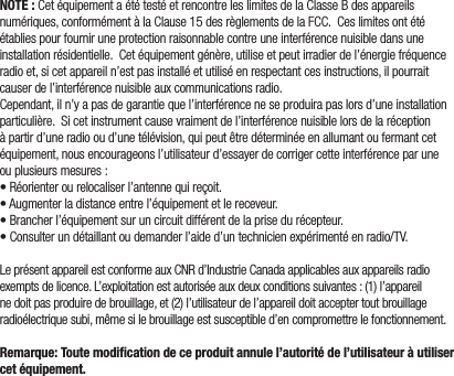 NOTE :CetéquipementaététestéetrencontreleslimitesdelaClasseBdesappareilsnumériques,conformémentàlaClause15desrèglementsdelaFCC.Ceslimitesontétéétabliespourfourniruneprotectionraisonnablecontreuneinterférencenuisibledansuneinstallationrésidentielle.Cetéquipementgénère,utiliseetpeutirradierdel’énergiefréquenceradioet,sicetappareiln’estpasinstalléetutiliséenrespectantcesinstructions,ilpourraitcauserdel’interférencenuisibleauxcommunicationsradio.Cependant,iln’yapasdegarantiequel’interférenceneseproduirapaslorsd’uneinstallationparticulière.Sicetinstrumentcausevraimentdel’interférencenuisiblelorsdelaréceptionàpartird’uneradiooud’unetélévision,quipeutêtredéterminéeenallumantoufermantcetéquipement,nousencourageonsl’utilisateurd’essayerdecorrigercetteinterférenceparuneouplusieursmesures:•Réorienterourelocaliserl’antennequireçoit.•Augmenterladistanceentrel’équipementetlereceveur.•Brancherl’équipementsuruncircuitdifférentdelaprisedurécepteur.•Consulterundétaillantoudemanderl’aided’untechnicienexpérimentéenradio/TV.LeprésentappareilestconformeauxCNRd’IndustrieCanadaapplicablesauxappareilsradioexemptsdelicence.L’exploitationestautoriséeauxdeuxconditionssuivantes:(1)l’appareilnedoitpasproduiredebrouillage,et(2)l’utilisateurdel’appareildoitacceptertoutbrouillageradioélectriquesubi,mêmesilebrouillageestsusceptibled’encompromettrelefonctionnement.Remarque: Toute modiﬁcation de ce produit annule l’autorité de l’utilisateur à utiliser cet équipement.