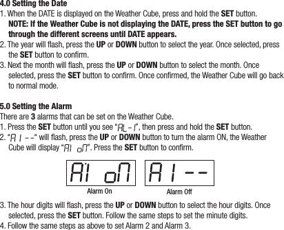 4.0 Setting the Date1. When the DATE is displayed on the Weather Cube, press and hold the SET button. NOTE: If the Weather Cube is not displaying the DATE, press the SET button to go through the different screens until DATE appears.2. The year will ash, press the UP or DOWN button to select the year. Once selected, press the SET button to conrm.3. Next the month will ash, press the UP or DOWN button to select the month. Once selected, press the SET button to conrm. Once conrmed, the Weather Cube will go back to normal mode.5.0 Setting the AlarmThere are 3 alarms that can be set on the Weather Cube.1. Press the SET button until you see “ ”, then press and hold the SET button. 2. “ “ will ash, press the UP or DOWN button to turn the alarm ON, the Weather Cube will display “ ”. Press the SET button to conrm.Alarm On Alarm Off3. The hour digits will ash, press the UP or DOWN button to select the hour digits. Once selected, press the SET button. Follow the same steps to set the minute digits.4. Follow the same steps as above to set Alarm 2 and Alarm 3.