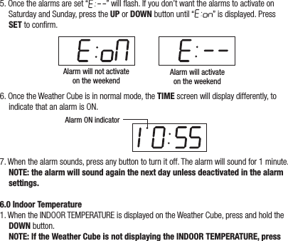 5. Once the alarms are set “ ” will ash. If you don’t want the alarms to activate on Saturday and Sunday, press the UP or DOWN button until “ ” is displayed. Press SET to conrm.Alarm will not activateon the weekendAlarm will activateon the weekend6. Once the Weather Cube is in normal mode, the TIME screen will display differently, to indicate that an alarm is ON.Alarm ON indicator7. When the alarm sounds, press any button to turn it off. The alarm will sound for 1 minute.  NOTE: the alarm will sound again the next day unless deactivated in the alarm settings.6.0 Indoor Temperature1. When the INDOOR TEMPERATURE is displayed on the Weather Cube, press and hold the DOWN button.  NOTE: If the Weather Cube is not displaying the INDOOR TEMPERATURE, press 