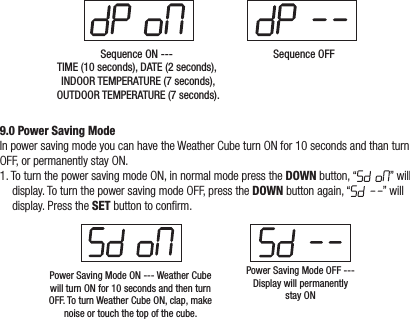 Sequence ON --- TIME (10 seconds), DATE (2 seconds), INDOOR TEMPERATURE (7 seconds),OUTDOOR TEMPERATURE (7 seconds).Sequence OFF9.0 Power Saving ModeIn power saving mode you can have the Weather Cube turn ON for 10 seconds and than turn OFF, or permanently stay ON.1. To turn the power saving mode ON, in normal mode press the DOWN button, “ ” will display. To turn the power saving mode OFF, press the DOWN button again, “ ” will display. Press the SET button to conrm.Power Saving Mode ON --- Weather Cube will turn ON for 10 seconds and then turn OFF. To turn Weather Cube ON, clap, make noise or touch the top of the cube.Power Saving Mode OFF --- Display will permanently stay ON