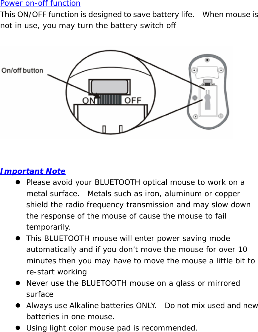 Power on-off function This ON/OFF function is designed to save battery life.    When mouse is not in use, you may turn the battery switch off     Important Note z Please avoid your BLUETOOTH optical mouse to work on a metal surface.  Metals such as iron, aluminum or copper shield the radio frequency transmission and may slow down the response of the mouse of cause the mouse to fail temporarily. z This BLUETOOTH mouse will enter power saving mode automatically and if you don’t move the mouse for over 10 minutes then you may have to move the mouse a little bit to re-start working z Never use the BLUETOOTH mouse on a glass or mirrored surface z Always use Alkaline batteries ONLY.    Do not mix used and new batteries in one mouse. z Using light color mouse pad is recommended.          