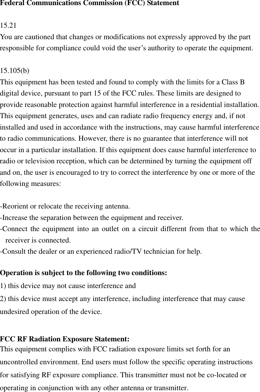   Federal Communications Commission (FCC) Statement  15.21 You are cautioned that changes or modifications not expressly approved by the part responsible for compliance could void the user’s authority to operate the equipment.  15.105(b) This equipment has been tested and found to comply with the limits for a Class B digital device, pursuant to part 15 of the FCC rules. These limits are designed to provide reasonable protection against harmful interference in a residential installation. This equipment generates, uses and can radiate radio frequency energy and, if not installed and used in accordance with the instructions, may cause harmful interference to radio communications. However, there is no guarantee that interference will not occur in a particular installation. If this equipment does cause harmful interference to radio or television reception, which can be determined by turning the equipment off and on, the user is encouraged to try to correct the interference by one or more of the following measures:  -Reorient or relocate the receiving antenna. -Increase the separation between the equipment and receiver. -Connect the equipment into an outlet on a circuit different from that to which the receiver is connected. -Consult the dealer or an experienced radio/TV technician for help.  Operation is subject to the following two conditions: 1) this device may not cause interference and 2) this device must accept any interference, including interference that may cause undesired operation of the device.  FCC RF Radiation Exposure Statement: This equipment complies with FCC radiation exposure limits set forth for an uncontrolled environment. End users must follow the specific operating instructions for satisfying RF exposure compliance. This transmitter must not be co-located or operating in conjunction with any other antenna or transmitter.    