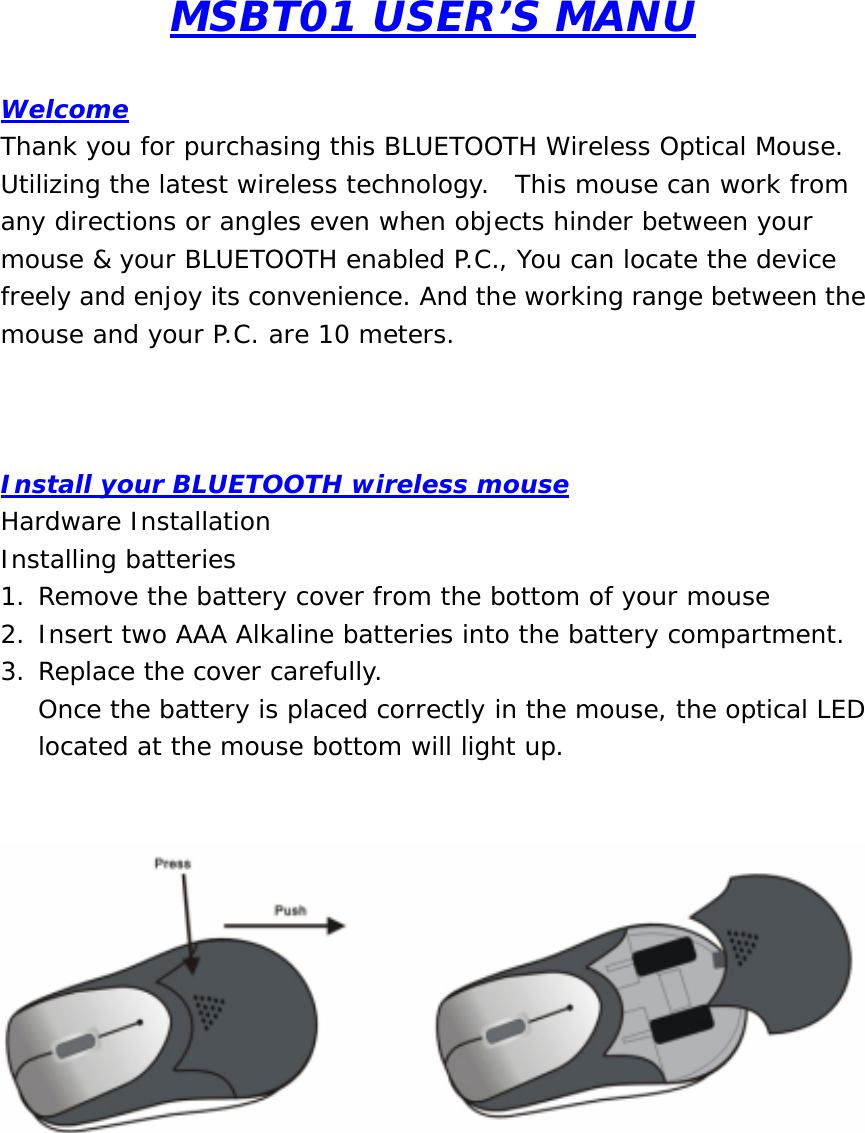 MSBT01 USER’S MANU  Welcome Thank you for purchasing this BLUETOOTH Wireless Optical Mouse.  Utilizing the latest wireless technology.  This mouse can work from any directions or angles even when objects hinder between your mouse &amp; your BLUETOOTH enabled P.C., You can locate the device freely and enjoy its convenience. And the working range between the mouse and your P.C. are 10 meters.    Install your BLUETOOTH wireless mouse Hardware Installation Installing batteries 1. Remove the battery cover from the bottom of your mouse 2. Insert two AAA Alkaline batteries into the battery compartment. 3. Replace the cover carefully. Once the battery is placed correctly in the mouse, the optical LED located at the mouse bottom will light up.          
