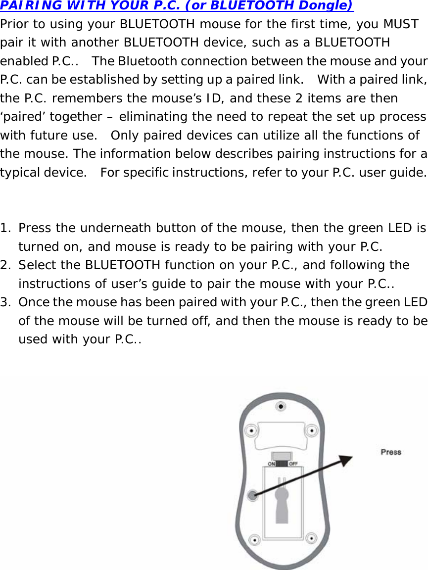 PAIRING WITH YOUR P.C. (or BLUETOOTH Dongle) Prior to using your BLUETOOTH mouse for the first time, you MUST pair it with another BLUETOOTH device, such as a BLUETOOTH enabled P.C..    The Bluetooth connection between the mouse and your P.C. can be established by setting up a paired link.    With a paired link, the P.C. remembers the mouse’s ID, and these 2 items are then ‘paired’ together – eliminating the need to repeat the set up process with future use.  Only paired devices can utilize all the functions of the mouse. The information below describes pairing instructions for a typical device.    For specific instructions, refer to your P.C. user guide.   1. Press the underneath button of the mouse, then the green LED is turned on, and mouse is ready to be pairing with your P.C. 2. Select the BLUETOOTH function on your P.C., and following the instructions of user’s guide to pair the mouse with your P.C.. 3. Once the mouse has been paired with your P.C., then the green LED of the mouse will be turned off, and then the mouse is ready to be used with your P.C..          