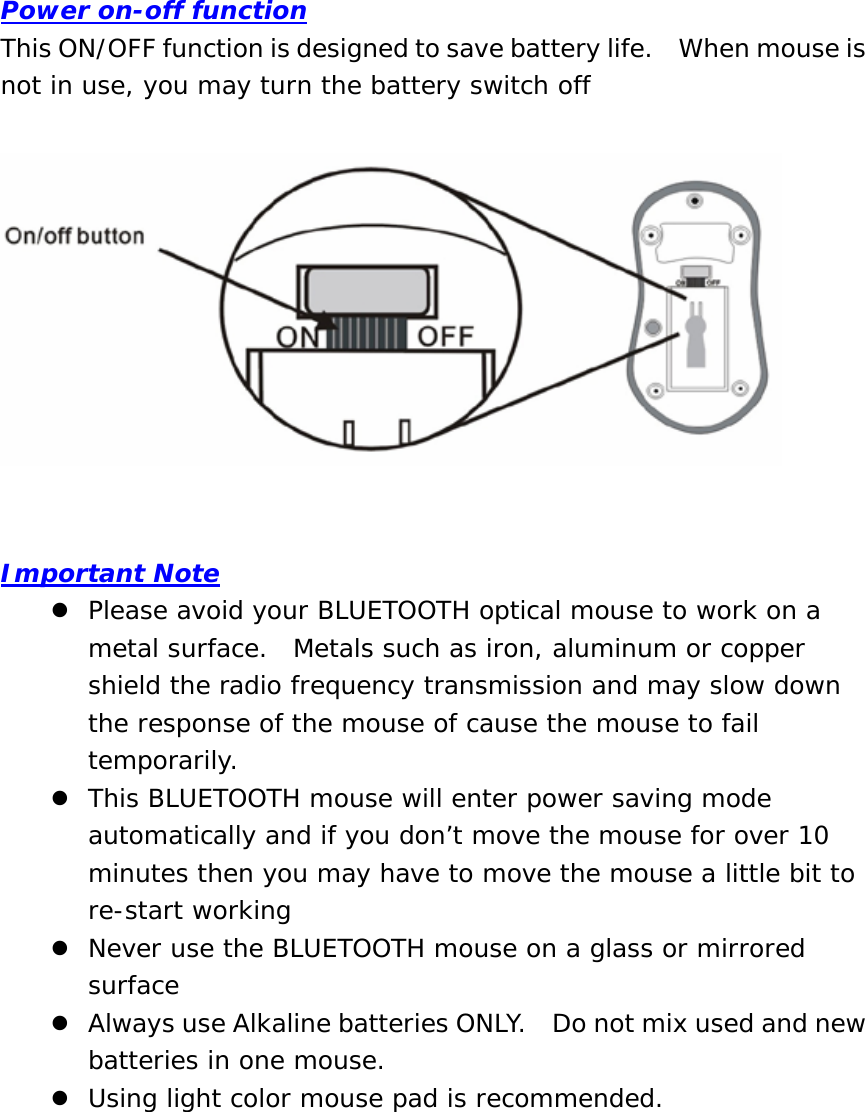Power on-off function This ON/OFF function is designed to save battery life.    When mouse is not in use, you may turn the battery switch off     Important Note z Please avoid your BLUETOOTH optical mouse to work on a metal surface.  Metals such as iron, aluminum or copper shield the radio frequency transmission and may slow down the response of the mouse of cause the mouse to fail temporarily. z This BLUETOOTH mouse will enter power saving mode automatically and if you don’t move the mouse for over 10 minutes then you may have to move the mouse a little bit to re-start working z Never use the BLUETOOTH mouse on a glass or mirrored surface z Always use Alkaline batteries ONLY.    Do not mix used and new batteries in one mouse. z Using light color mouse pad is recommended.   
