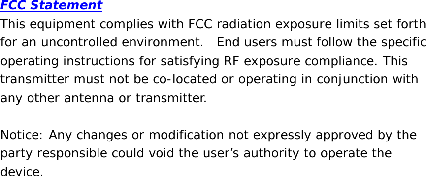 FCC Statement This equipment complies with FCC radiation exposure limits set forth for an uncontrolled environment.  End users must follow the specific operating instructions for satisfying RF exposure compliance. This transmitter must not be co-located or operating in conjunction with any other antenna or transmitter.   Notice: Any changes or modification not expressly approved by the party responsible could void the user’s authority to operate the device. 