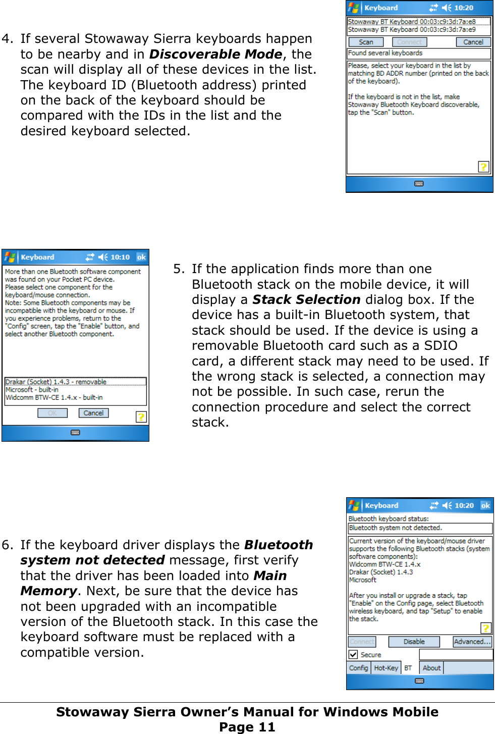   4. If several Stowaway Sierra keyboards happen to be nearby and in Discoverable Mode, the scan will display all of these devices in the list. The keyboard ID (Bluetooth address) printed on the back of the keyboard should be compared with the IDs in the list and the desired keyboard selected.         5. If the application finds more than one Bluetooth stack on the mobile device, it will display a Stack Selection dialog box. If the device has a built-in Bluetooth system, that stack should be used. If the device is using a removable Bluetooth card such as a SDIO card, a different stack may need to be used. If the wrong stack is selected, a connection may not be possible. In such case, rerun the connection procedure and select the correct stack.        6. If the keyboard driver displays the Bluetooth system not detected message, first verify that the driver has been loaded into Main Memory. Next, be sure that the device has not been upgraded with an incompatible version of the Bluetooth stack. In this case the keyboard software must be replaced with a compatible version.   Stowaway Sierra Owner’s Manual for Windows Mobile Page 11 