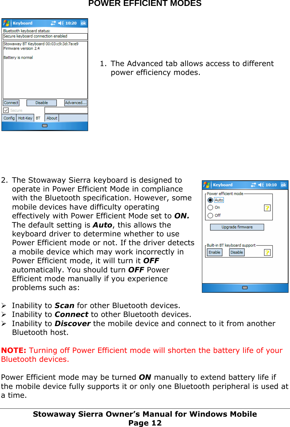 POWER EFFICIENT MODES       1. The Advanced tab allows access to different power efficiency modes.            2. The Stowaway Sierra keyboard is designed to operate in Power Efficient Mode in compliance with the Bluetooth specification. However, some mobile devices have difficulty operating effectively with Power Efficient Mode set to ON. The default setting is Auto, this allows the keyboard driver to determine whether to use Power Efficient mode or not. If the driver detects a mobile device which may work incorrectly in Power Efficient mode, it will turn it OFF automatically. You should turn OFF Power Efficient mode manually if you experience problems such as:  ¾ Inability to Scan for other Bluetooth devices. ¾ Inability to Connect to other Bluetooth devices. ¾ Inability to Discover the mobile device and connect to it from another Bluetooth host.  NOTE: Turning off Power Efficient mode will shorten the battery life of your Bluetooth devices.  Power Efficient mode may be turned ON manually to extend battery life if the mobile device fully supports it or only one Bluetooth peripheral is used at a time. Stowaway Sierra Owner’s Manual for Windows Mobile Page 12 