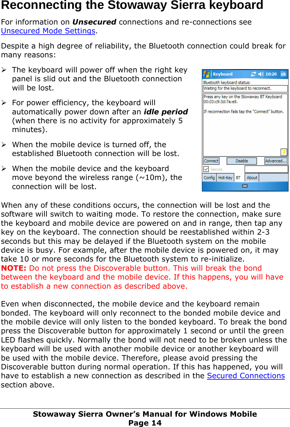 Reconnecting the Stowaway Sierra keyboard   For information on Unsecured connections and re-connections see Unsecured Mode Settings.  Despite a high degree of reliability, the Bluetooth connection could break for many reasons:  ows Mobile Page 14 ¾ The keyboard will power off when the right key panel is slid out and the Bluetooth connection will be lost.  ¾ For power efficiency, the keyboard will automatically power down after an idle period (when there is no activity for approximately 5 minutes).  ¾ When the mobile device is turned off, the established Bluetooth connection will be lost.  ¾ When the mobile device and the keyboard move beyond the wireless range (~10m), the connection will be lost.  When any of these conditions occurs, the connection will be lost and the software will switch to waiting mode. To restore the connection, make sure the keyboard and mobile device are powered on and in range, then tap any key on the keyboard. The connection should be reestablished within 2-3 seconds but this may be delayed if the Bluetooth system on the mobile device is busy. For example, after the mobile device is powered on, it may take 10 or more seconds for the Bluetooth system to re-initialize.  NOTE: Do not press the Discoverable button. This will break the bond between the keyboard and the mobile device. If this happens, you will have to establish a new connection as described above.   Even when disconnected, the mobile device and the keyboard remain bonded. The keyboard will only reconnect to the bonded mobile device and the mobile device will only listen to the bonded keyboard. To break the bond press the Discoverable button for approximately 1 second or until the green LED flashes quickly. Normally the bond will not need to be broken unless the keyboard will be used with another mobile device or another keyboard will be used with the mobile device. Therefore, please avoid pressing the Discoverable button during normal operation. If this has happened, you will have to establish a new connection as described in the Secured Connections section above.  Stowaway Sierra Owner’s Manual for Wind