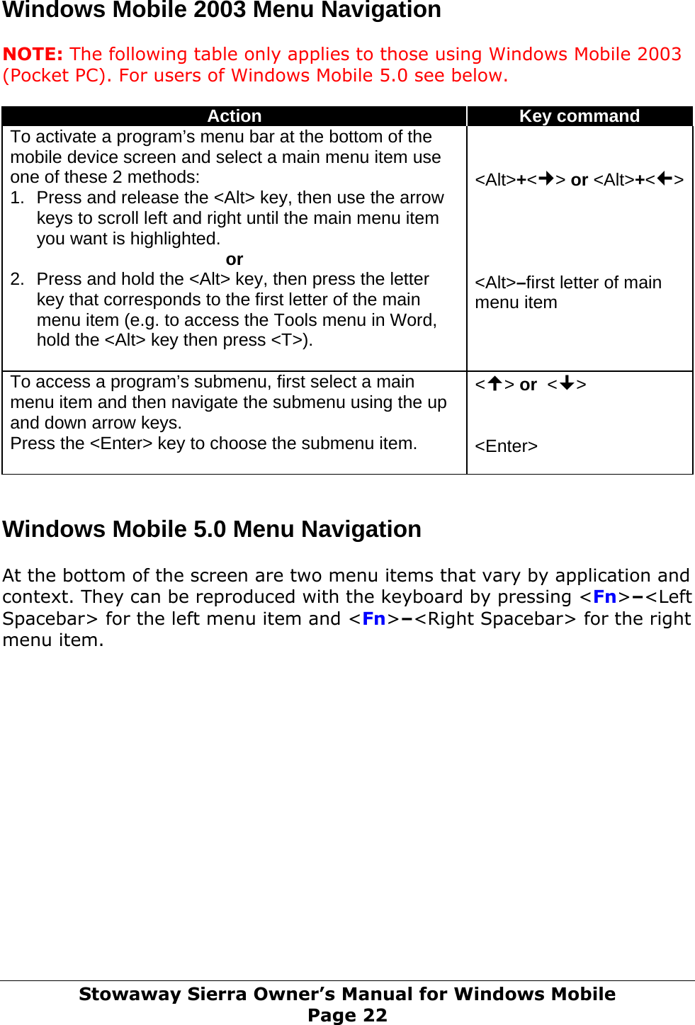 Windows Mobile 2003 Menu Navigation  NOTE: The following table only applies to those using Windows Mobile 2003 (Pocket PC). For users of Windows Mobile 5.0 see below.  Action  Key command To activate a program’s menu bar at the bottom of the mobile device screen and select a main menu item use one of these 2 methods: 1.  Press and release the &lt;Alt&gt; key, then use the arrow keys to scroll left and right until the main menu item you want is highlighted. or 2.  Press and hold the &lt;Alt&gt; key, then press the letter key that corresponds to the first letter of the main menu item (e.g. to access the Tools menu in Word, hold the &lt;Alt&gt; key then press &lt;T&gt;).    &lt;Alt&gt;+&lt;&gt; or &lt;Alt&gt;+&lt;&gt;    &lt;Alt&gt;–first letter of main menu item To access a program’s submenu, first select a main menu item and then navigate the submenu using the up and down arrow keys. Press the &lt;Enter&gt; key to choose the submenu item.  &lt;&gt; or  &lt;&gt;   &lt;Enter&gt;   Windows Mobile 5.0 Menu Navigation  At the bottom of the screen are two menu items that vary by application and context. They can be reproduced with the keyboard by pressing &lt;Fn&gt;–&lt;Left Spacebar&gt; for the left menu item and &lt;Fn&gt;–&lt;Right Spacebar&gt; for the right menu item.               Stowaway Sierra Owner’s Manual for Windows Mobile Page 22 
