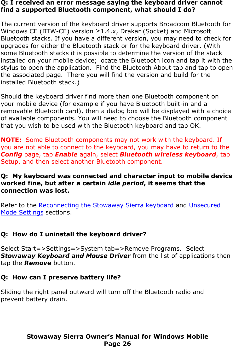 Q: I received an error message saying the keyboard driver cannot find a supported Bluetooth component, what should I do? The current version of the keyboard driver supports Broadcom Bluetooth for Windows CE (BTW-CE) version ≥1.4.x, Drakar (Socket) and Microsoft Bluetooth stacks. If you have a different version, you may need to check for upgrades for either the Bluetooth stack or for the keyboard driver. (With some Bluetooth stacks it is possible to determine the version of the stack installed on your mobile device; locate the Bluetooth icon and tap it with the stylus to open the application.  Find the Bluetooth About tab and tap to open the associated page.  There you will find the version and build for the installed Bluetooth stack.) Should the keyboard driver find more than one Bluetooth component on your mobile device (for example if you have Bluetooth built-in and a removable Bluetooth card), then a dialog box will be displayed with a choice of available components. You will need to choose the Bluetooth component that you wish to be used with the Bluetooth keyboard and tap OK.  NOTE:  Some Bluetooth components may not work with the keyboard. If you are not able to connect to the keyboard, you may have to return to the Config page, tap Enable again, select Bluetooth wireless keyboard, tap Setup, and then select another Bluetooth component.  Q:  My keyboard was connected and character input to mobile device worked fine, but after a certain idle period, it seems that the connection was lost.  Refer to the Reconnecting the Stowaway Sierra keyboard and Unsecured Mode Settings sections.   Q:  How do I uninstall the keyboard driver? Select Start=&gt;Settings=&gt;System tab=&gt;Remove Programs.  Select Stowaway Keyboard and Mouse Driver from the list of applications then tap the Remove button. Q:  How can I preserve battery life?  Sliding the right panel outward will turn off the Bluetooth radio and prevent battery drain.    Stowaway Sierra Owner’s Manual for Windows Mobile Page 26 