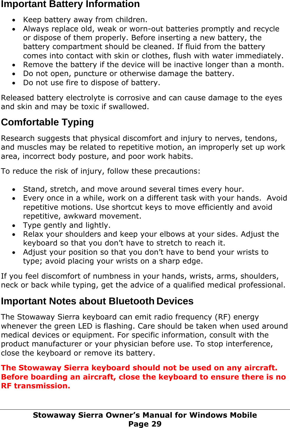 Important Battery Information  • Keep battery away from children. • Always replace old, weak or worn-out batteries promptly and recycle or dispose of them properly. Before inserting a new battery, the battery compartment should be cleaned. If fluid from the battery comes into contact with skin or clothes, flush with water immediately. • Remove the battery if the device will be inactive longer than a month. • Do not open, puncture or otherwise damage the battery. • Do not use fire to dispose of battery.  Released battery electrolyte is corrosive and can cause damage to the eyes and skin and may be toxic if swallowed.  Comfortable Typing  Research suggests that physical discomfort and injury to nerves, tendons, and muscles may be related to repetitive motion, an improperly set up work area, incorrect body posture, and poor work habits.  To reduce the risk of injury, follow these precautions:  • Stand, stretch, and move around several times every hour. • Every once in a while, work on a different task with your hands.  Avoid repetitive motions. Use shortcut keys to move efficiently and avoid repetitive, awkward movement. • Type gently and lightly. • Relax your shoulders and keep your elbows at your sides. Adjust the keyboard so that you don’t have to stretch to reach it. • Adjust your position so that you don’t have to bend your wrists to type; avoid placing your wrists on a sharp edge.  If you feel discomfort of numbness in your hands, wrists, arms, shoulders, neck or back while typing, get the advice of a qualified medical professional.  Important Notes about Bluetooth Devices  The Stowaway Sierra keyboard can emit radio frequency (RF) energy whenever the green LED is flashing. Care should be taken when used around medical devices or equipment. For specific information, consult with the product manufacturer or your physician before use. To stop interference, close the keyboard or remove its battery.  The Stowaway Sierra keyboard should not be used on any aircraft. Before boarding an aircraft, close the keyboard to ensure there is no RF transmission.  Stowaway Sierra Owner’s Manual for Windows Mobile Page 29 