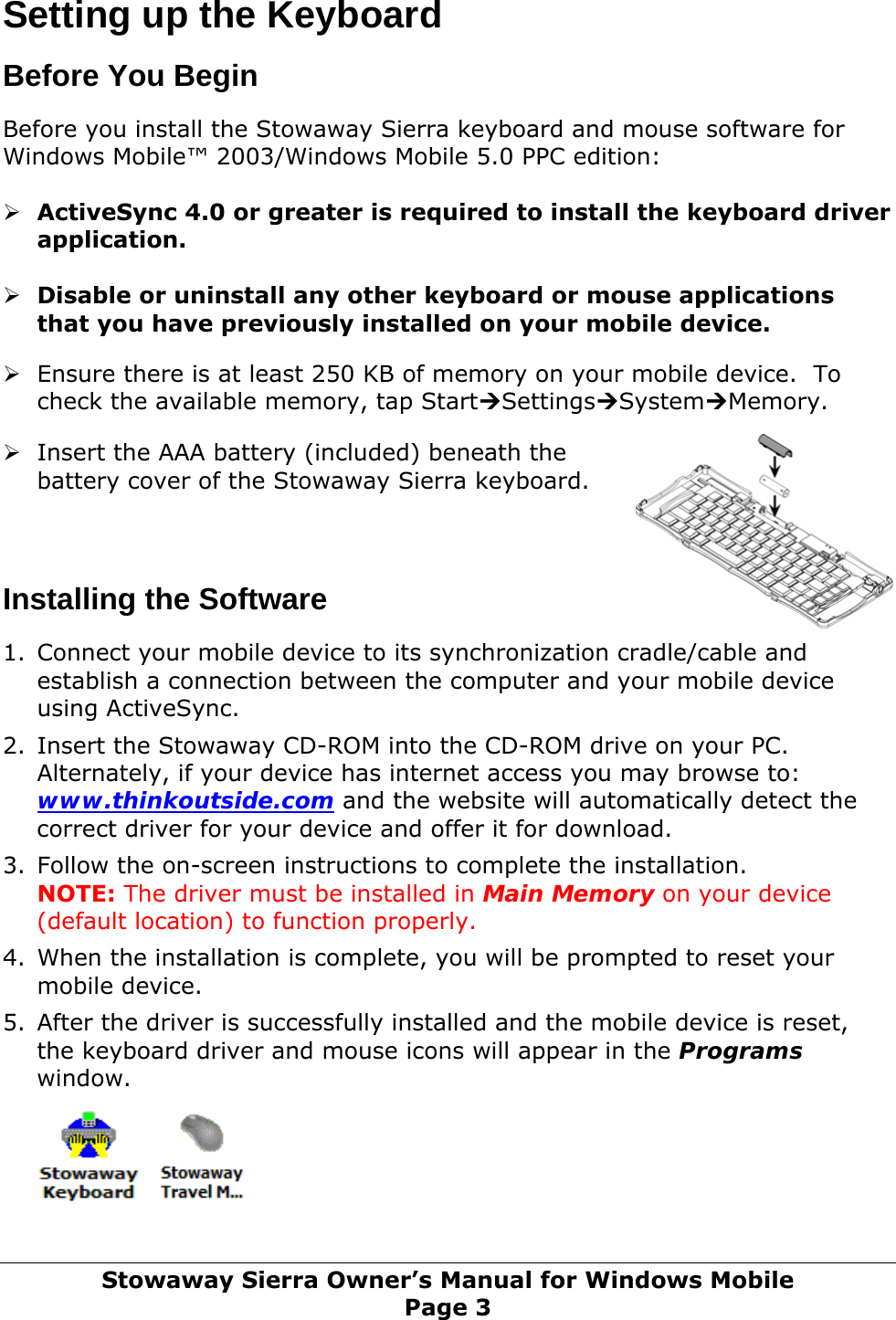 Setting up the Keyboard  Before You Begin  Before you install the Stowaway Sierra keyboard and mouse software for Windows Mobile™ 2003/Windows Mobile 5.0 PPC edition:  ¾ ActiveSync 4.0 or greater is required to install the keyboard driver application.   ¾ Disable or uninstall any other keyboard or mouse applications that you have previously installed on your mobile device.   ¾ Ensure there is at least 250 KB of memory on your mobile device.  To check the available memory, tap Start¼Settings¼System¼Memory.    ¾ Insert the AAA battery (included) beneath the battery cover of the Stowaway Sierra keyboard.     Installing the Software  1. Connect your mobile device to its synchronization cradle/cable and establish a connection between the computer and your mobile device using ActiveSync.  2. Insert the Stowaway CD-ROM into the CD-ROM drive on your PC. Alternately, if your device has internet access you may browse to: www.thinkoutside.com and the website will automatically detect the correct driver for your device and offer it for download.  3. Follow the on-screen instructions to complete the installation. NOTE: The driver must be installed in Main Memory on your device (default location) to function properly.  4. When the installation is complete, you will be prompted to reset your mobile device.  5. After the driver is successfully installed and the mobile device is reset, the keyboard driver and mouse icons will appear in the Programs window.      Stowaway Sierra Owner’s Manual for Windows Mobile Page 3 