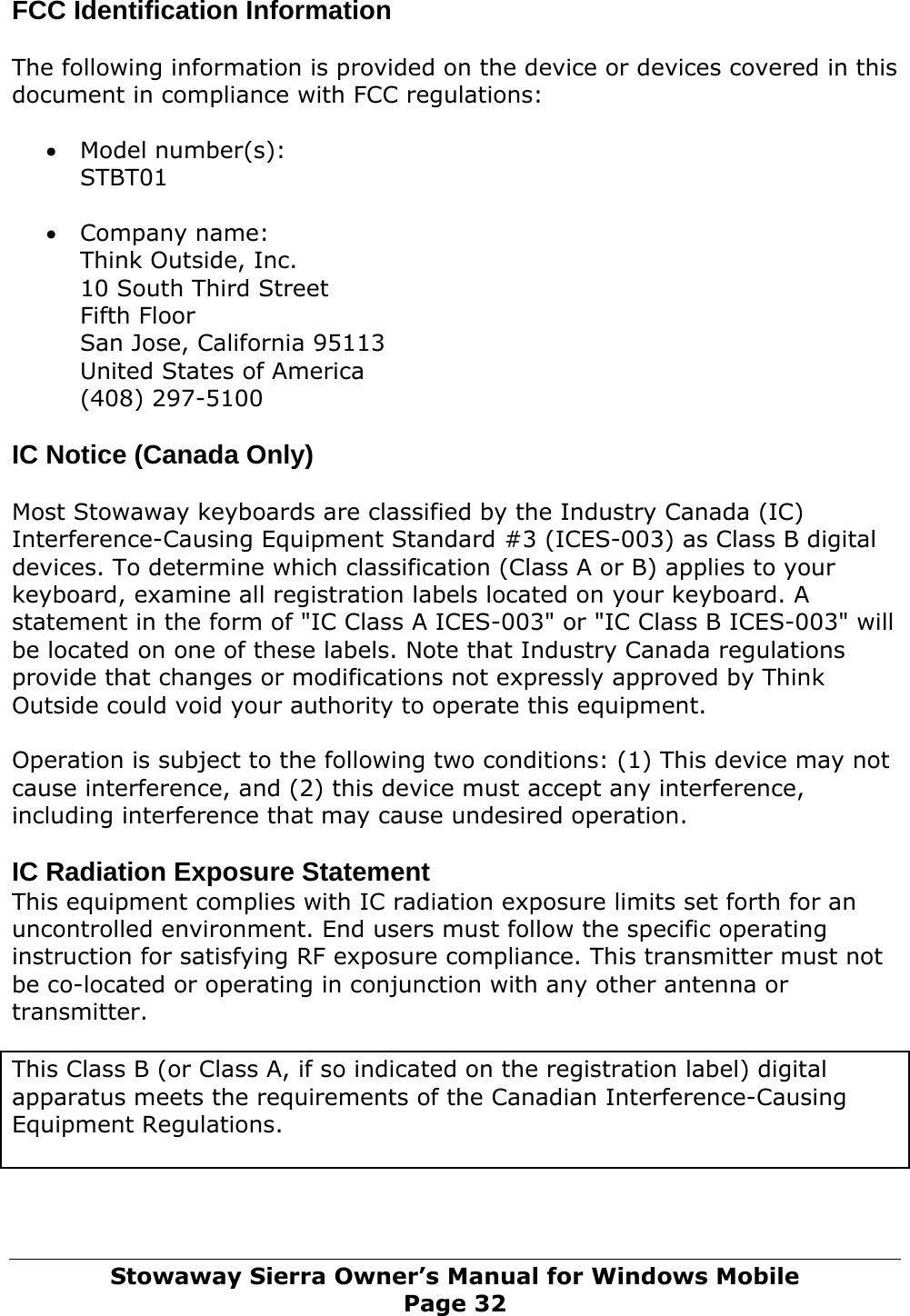 FCC Identification Information  The following information is provided on the device or devices covered in this document in compliance with FCC regulations:  • Model number(s): STBT01  • Company name: Think Outside, Inc. 10 South Third Street Fifth Floor San Jose, California 95113 United States of America (408) 297-5100  IC Notice (Canada Only)   Most Stowaway keyboards are classified by the Industry Canada (IC) Interference-Causing Equipment Standard #3 (ICES-003) as Class B digital devices. To determine which classification (Class A or B) applies to your keyboard, examine all registration labels located on your keyboard. A statement in the form of &quot;IC Class A ICES-003&quot; or &quot;IC Class B ICES-003&quot; will be located on one of these labels. Note that Industry Canada regulations provide that changes or modifications not expressly approved by Think Outside could void your authority to operate this equipment.   Operation is subject to the following two conditions: (1) This device may not cause interference, and (2) this device must accept any interference, including interference that may cause undesired operation.  IC Radiation Exposure Statement This equipment complies with IC radiation exposure limits set forth for an uncontrolled environment. End users must follow the specific operating instruction for satisfying RF exposure compliance. This transmitter must not be co-located or operating in conjunction with any other antenna or transmitter.  This Class B (or Class A, if so indicated on the registration label) digital apparatus meets the requirements of the Canadian Interference-Causing Equipment Regulations.  Stowaway Sierra Owner’s Manual for Windows Mobile Page 32 