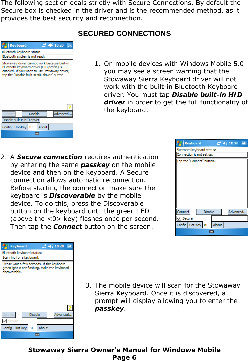  The following section deals strictly with Secure Connections. By default the Secure box is checked in the driver and is the recommended method, as it provides the best security and reconnection.  SECURED CONNECTIONS    1. On mobile devices with Windows Mobile 5.0 you may see a screen warning that the Stowaway Sierra Keyboard driver will not work with the built-in Bluetooth Keyboard driver. You must tap Disable built-in HID driver in order to get the full functionality of the keyboard.      2. A Secure connection requires authentication by entering the same passkey on the mobile device and then on the keyboard. A Secure connection allows automatic reconnection. Before starting the connection make sure the keyboard is Discoverable by the mobile device. To do this, press the Discoverable button on the keyboard until the green LED (above the &lt;0&gt; key) flashes once per second. Then tap the Connect button on the screen.        3. The mobile device will scan for the Stowaway Sierra Keyboard. Once it is discovered, a prompt will display allowing you to enter the passkey.     Stowaway Sierra Owner’s Manual for Windows Mobile Page 6 