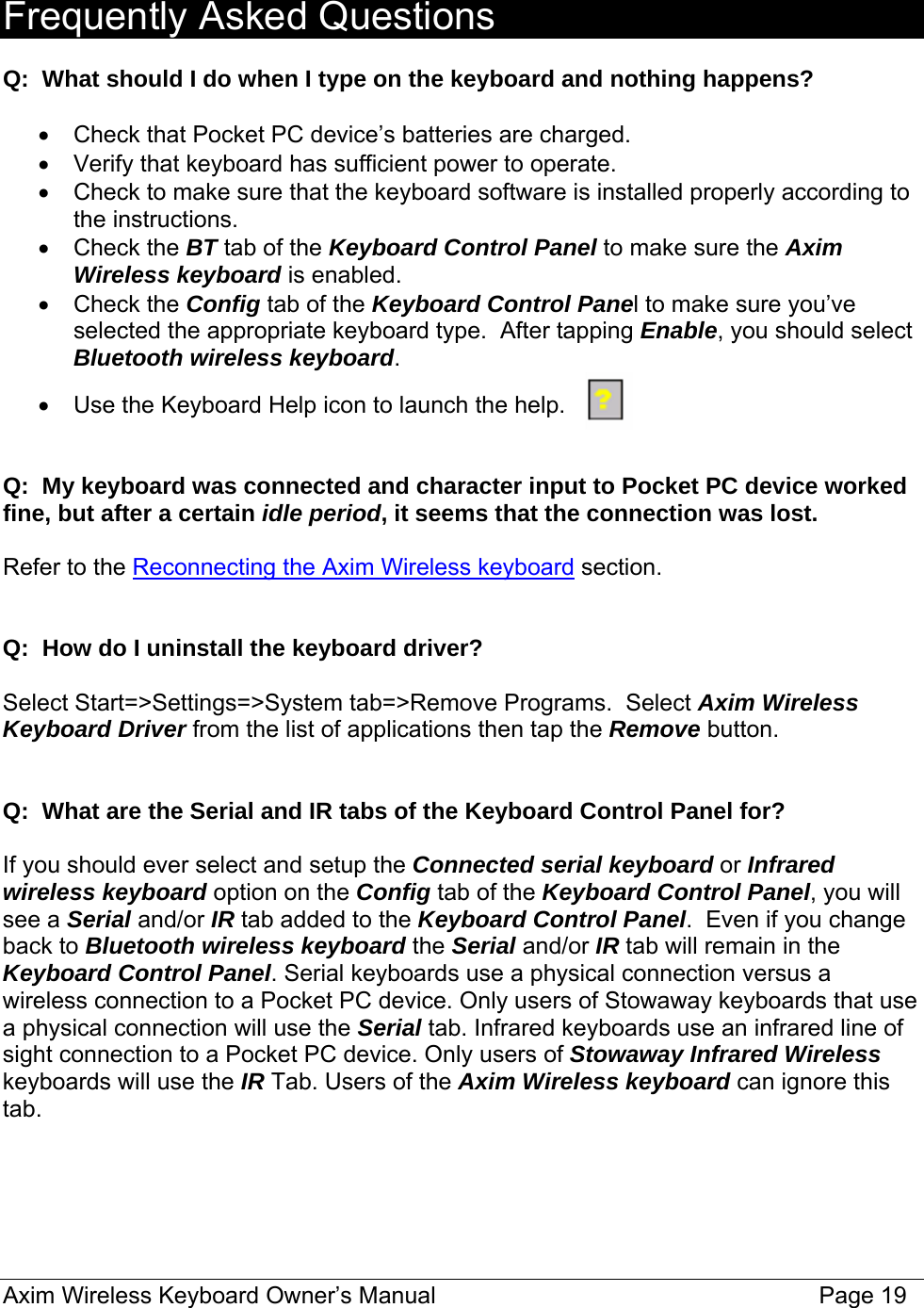  Frequently Asked Questions  Q:  What should I do when I type on the keyboard and nothing happens?  •  Check that Pocket PC device’s batteries are charged. •  Verify that keyboard has sufficient power to operate. •  Check to make sure that the keyboard software is installed properly according to the instructions. • Check the BT tab of the Keyboard Control Panel to make sure the Axim Wireless keyboard is enabled.  • Check the Config tab of the Keyboard Control Panel to make sure you’ve selected the appropriate keyboard type.  After tapping Enable, you should select Bluetooth wireless keyboard.  •  Use the Keyboard Help icon to launch the help.   Q:  My keyboard was connected and character input to Pocket PC device worked fine, but after a certain idle period, it seems that the connection was lost.  Refer to the Reconnecting the Axim Wireless keyboard section.   Q:  How do I uninstall the keyboard driver?  Select Start=&gt;Settings=&gt;System tab=&gt;Remove Programs.  Select Axim Wireless Keyboard Driver from the list of applications then tap the Remove button.   Q:  What are the Serial and IR tabs of the Keyboard Control Panel for?  If you should ever select and setup the Connected serial keyboard or Infrared wireless keyboard option on the Config tab of the Keyboard Control Panel, you will see a Serial and/or IR tab added to the Keyboard Control Panel.  Even if you change back to Bluetooth wireless keyboard the Serial and/or IR tab will remain in the Keyboard Control Panel. Serial keyboards use a physical connection versus a wireless connection to a Pocket PC device. Only users of Stowaway keyboards that use a physical connection will use the Serial tab. Infrared keyboards use an infrared line of sight connection to a Pocket PC device. Only users of Stowaway Infrared Wireless keyboards will use the IR Tab. Users of the Axim Wireless keyboard can ignore this tab.  Axim Wireless Keyboard Owner’s Manual                                                                 Page 19 