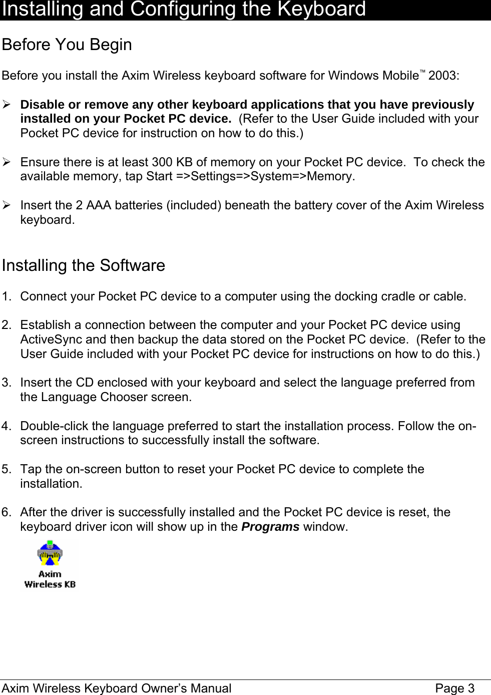  Installing and Configuring the Keyboard  Before You Begin  Before you install the Axim Wireless keyboard software for Windows Mobile™ 2003:  ¾ Disable or remove any other keyboard applications that you have previously installed on your Pocket PC device.  (Refer to the User Guide included with your Pocket PC device for instruction on how to do this.)  ¾  Ensure there is at least 300 KB of memory on your Pocket PC device.  To check the available memory, tap Start =&gt;Settings=&gt;System=&gt;Memory.    ¾  Insert the 2 AAA batteries (included) beneath the battery cover of the Axim Wireless keyboard.   Installing the Software  1.  Connect your Pocket PC device to a computer using the docking cradle or cable.  2.  Establish a connection between the computer and your Pocket PC device using ActiveSync and then backup the data stored on the Pocket PC device.  (Refer to the User Guide included with your Pocket PC device for instructions on how to do this.)  3.  Insert the CD enclosed with your keyboard and select the language preferred from the Language Chooser screen.   4.  Double-click the language preferred to start the installation process. Follow the on-screen instructions to successfully install the software.  5.  Tap the on-screen button to reset your Pocket PC device to complete the installation.  6.  After the driver is successfully installed and the Pocket PC device is reset, the keyboard driver icon will show up in the Programs window.        Axim Wireless Keyboard Owner’s Manual                                                                 Page 3 