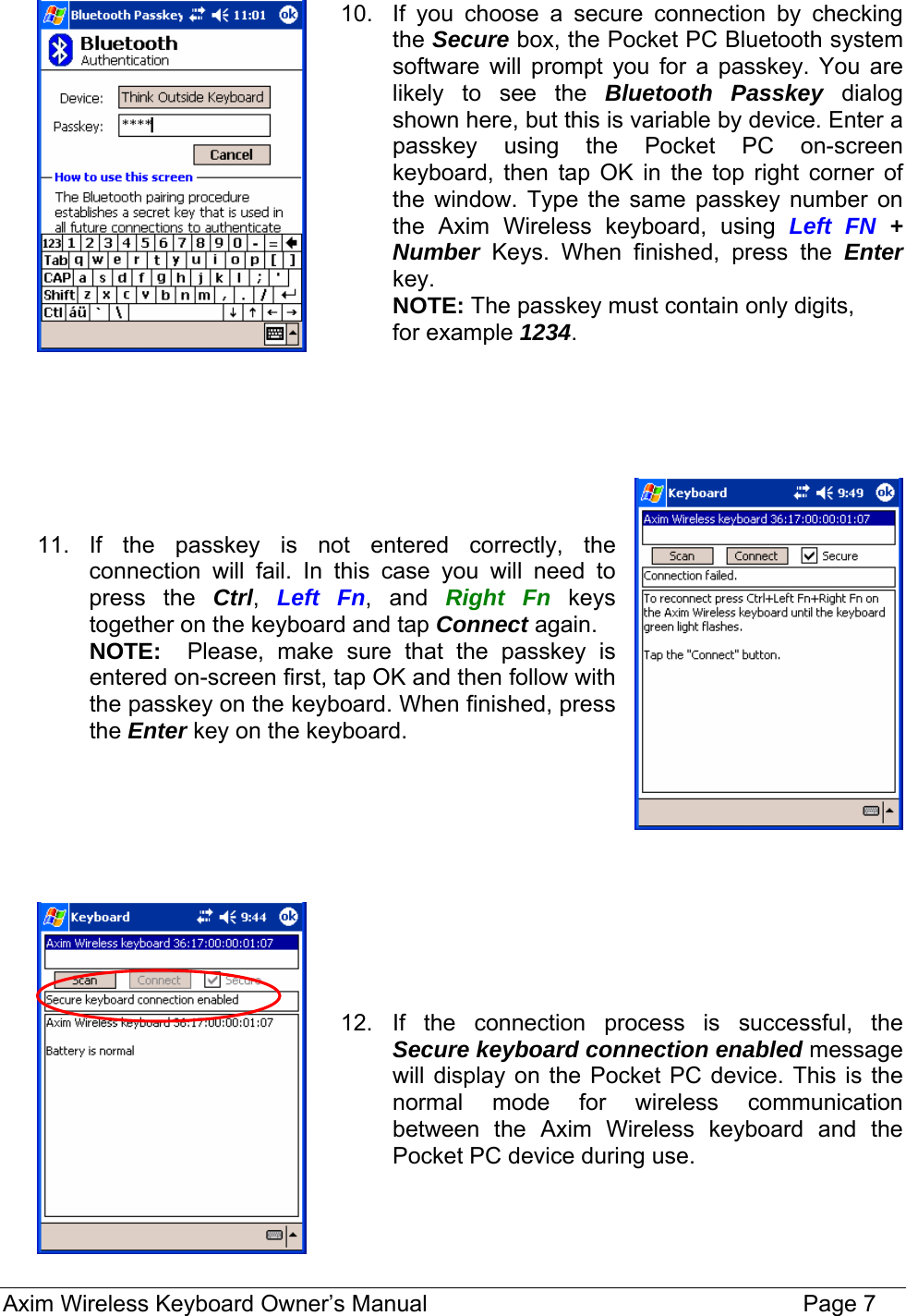 10.  If you choose a secure connection by checking the Secure box, the Pocket PC Bluetooth system software will prompt you for a passkey. You are likely to see the Bluetooth Passkey dialog shown here, but this is variable by device. Enter a passkey using the Pocket PC on-screen keyboard, then tap OK in the top right corner of the window. Type the same passkey number on the Axim Wireless keyboard, using Left FN + Number Keys. When finished, press the Enter key. NOTE: The passkey must contain only digits,  for example 1234.        11. If the passkey is not entered correctly, the connection will fail. In this case you will need to press the Ctrl,  Left Fn, and Right Fn keys together on the keyboard and tap Connect again.  NOTE:  Please, make sure that the passkey is entered on-screen first, tap OK and then follow with the passkey on the keyboard. When finished, press the Enter key on the keyboard.           12. If the connection process is successful, the Secure keyboard connection enabled message will display on the Pocket PC device. This is the normal mode for wireless communication between the Axim Wireless keyboard and the Pocket PC device during use.    Axim Wireless Keyboard Owner’s Manual                                                                 Page 7 